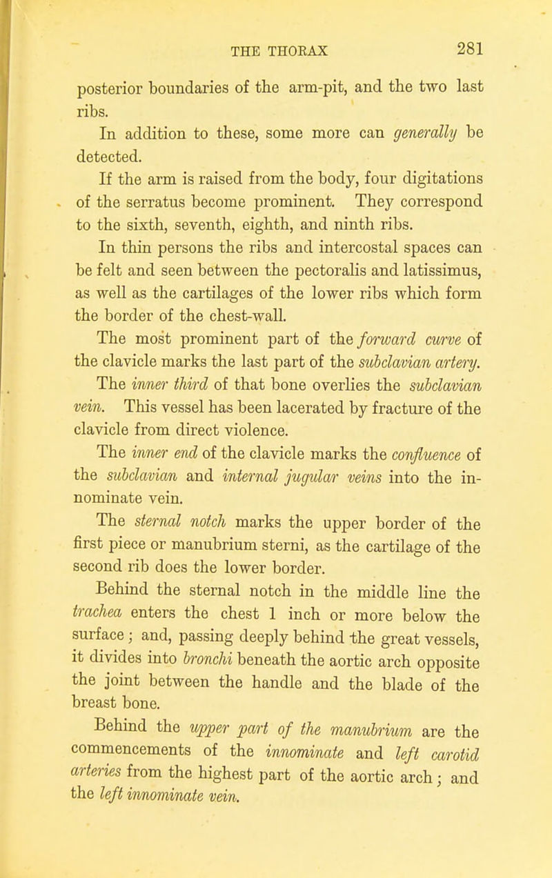 posterior boundaries of the arm-pit, and the two last ribs. In addition to these, some more can generally be detected. If the arm is raised from the body, four digitations of the serratus become prominent. They correspond to the sixth, seventh, eighth, and ninth ribs. In thin persons the ribs and intercostal spaces can be felt and seen between the pectoralis and latissimus, as well as the cartilages of the lower ribs which form the border of the chest-wall. The most prominent part of the forward curve of the clavicle marks the last part of the subclavian artery. The inner third of that bone overlies the subclavian vein. This vessel has been lacerated by fracture of the clavicle from direct violence. The inner end of the clavicle marks the confluence of the subclavian and internal jugular veins into the in- nominate vein. The sternal notch marks the upper border of the first piece or manubrium sterni, as the cartilage of the second rib does the lower border. Behind the sternal notch in the middle line the trachea enters the chest 1 inch or more below the surface; and, passing deeply behind the great vessels, it divides into bronchi beneath the aortic arch opposite the joint between the handle and the blade of the breast bone. Behind the upper part of the manubrium are the commencements of the innominate and left carotid arteries from the highest part of the aortic arch; and the left innominate vein.