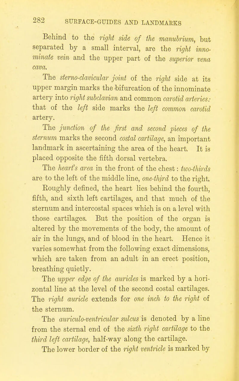 Behind to the right side of the manubrium, but separated by a small interval, are the right inno- minate vein and the upper part of the superior vena cava. The sterno-clavicular joint of the right side at its upper margin marks the bifurcation of the innominate artery into right subclavian and common carotid arteries: that of the left side marks the left common carotid artery. The junction of the first and second pieces of the sternum marks the second costal cartilage, an important landmark in ascertaining the area of the heart. It is placed opposite the fifth dorsal vertebra. The heart's area in the front of the chest: two-thirds are to the left of the middle line, one-third to the right. Eoughly defined, the heart lies behind the fourth, fifth, and sixth left cartilages, and that much of the sternum and intercostal spaces which is on a level with those cartilages. But the position of the organ is altered by the movements of the body, the amount of air in the lungs, and of blood in the heart. Hence it varies somewhat from the following exact dimensions, which are taken from an adult in an erect position, breathing quietly. The upper edge of the auricles is marked by a hori- zontal line at the level of the second costal cartilages. The right auricle extends for one inch to the right of the sternum. The auriculo-ventricular sulcus is denoted by a line from the sternal end of the sixth right cartilage to the third left cartilage, half-way along the cartilage. The lower border of the right ventricle is marked by