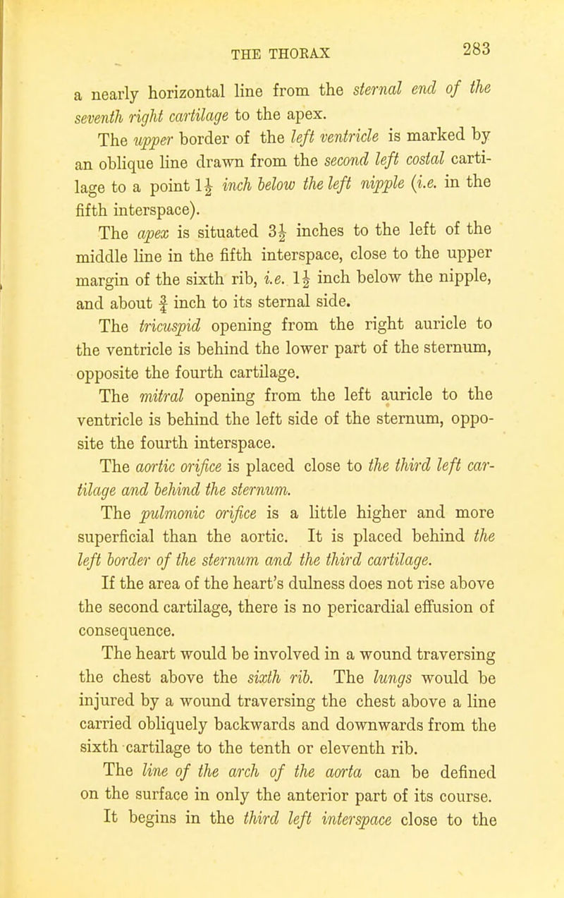 a nearly horizontal line from the sternal end of the seventh right cartilage to the apex. The upper border of the left ventricle is marked by an oblique line drawn from the second left costal carti- lage to a point 1| inch below the left nipple (i.e. in the fifth interspace). The apex is situated 3 J inches to the left of the middle line in the fifth interspace, close to the upper margin of the sixth rib, i.e. l\ inch below the nipple, and about f inch to its sternal side. The tricuspid opening from the right auricle to the ventricle is behind the lower part of the sternum, opposite the fourth cartilage. The mitral opening from the left auricle to the ventricle is behind the left side of the sternum, oppo- site the fourth interspace. The aortic orifice is placed close to the third left car- tilage and behind the sternum. The pulmonic orifice is a little higher and more superficial than the aortic. It is placed behind the left border of the sternum and the third cartilage. If the area of the heart's dulness does not rise above the second cartilage, there is no pericardial effusion of consequence. The heart would be involved in a wound traversing the chest above the sixth rib. The lungs would be injured by a wound traversing the chest above a line carried obliquely backwards and downwards from the sixth cartilage to the tenth or eleventh rib. The line of the arch of the aorta can be defined on the surface in only the anterior part of its course. It begins in the third left interspace close to the
