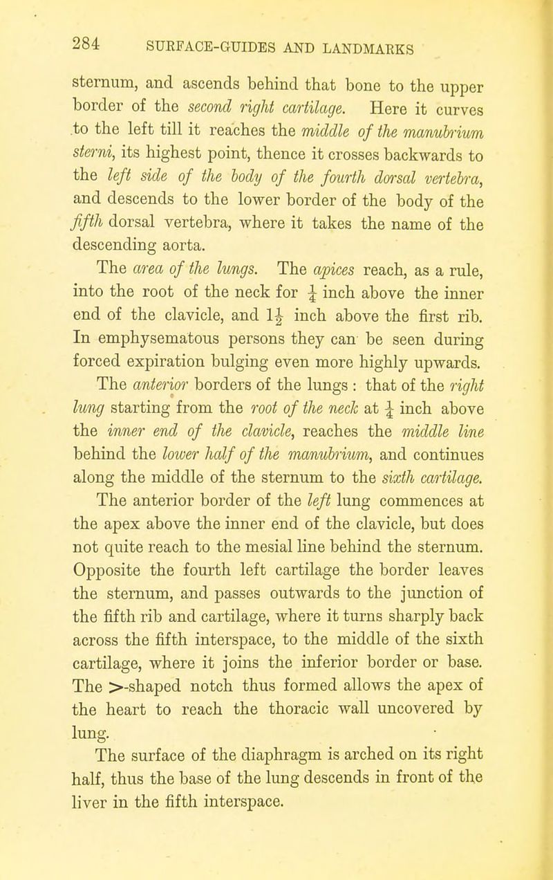sternum, and ascends behind that bone to the upper border of the second right cartilage. Here it curves .to the left till it reaches the middle of the manubrium sterni, its highest point, thence it crosses backwards to the left side of the body of the fourth dorsal vertebra, and descends to the lower border of the body of the fifth dorsal vertebra, where it takes the name of the descending aorta. The area of the lungs. The apices reach, as a rule, into the root of the neck for \ inch above the inner end of the clavicle, and inch above the first rib. In emphysematous persons they can be seen during forced expiration bulging even more highly upwards. The anterior borders of the lungs : that of the right lung starting from the root of the neck at \ inch above the inner end of the clavicle, reaches the middle line behind the lower half of the manubrium, and continues along the middle of the sternum to the sixth cartilage. The anterior border of the left lung commences at the apex above the inner end of the clavicle, but does not quite reach to the mesial line behind the sternum. Opposite the fourth left cartilage the border leaves the sternum, and passes outwards to the junction of the fifth rib and cartilage, where it turns sharply back across the fifth interspace, to the middle of the sixth cartilage, where it joins the inferior border or base. The >-shaped notch thus formed allows the apex of the heart to reach the thoracic wall uncovered by lung. The surface of the diaphragm is arched on its right half, thus the base of the lung descends in front of the liver in the fifth interspace.
