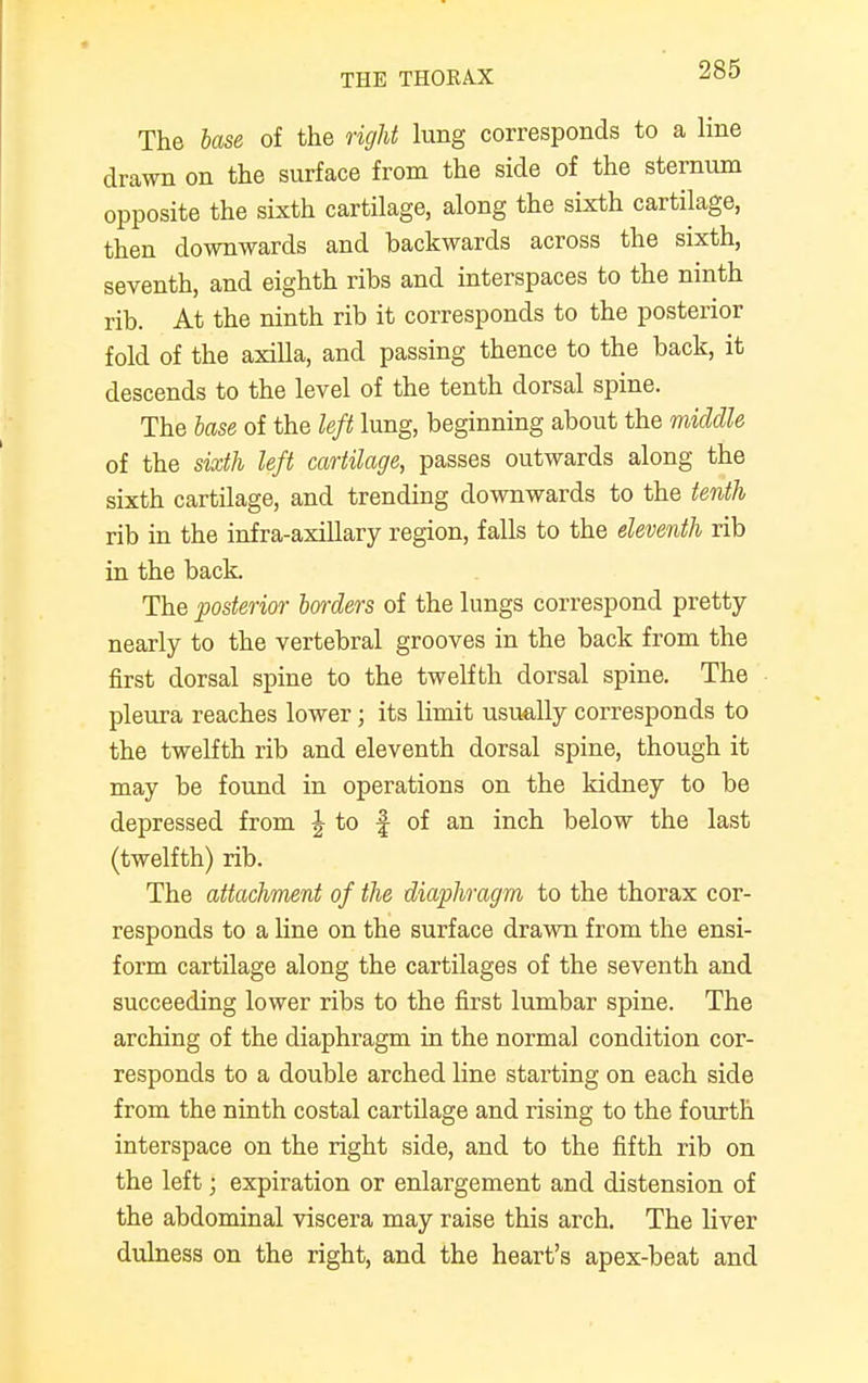 The base of the right lung corresponds to a line drawn on the surface from the side of the sternum opposite the sixth cartilage, along the sixth cartilage, then downwards and backwards across the sixth, seventh, and eighth ribs and interspaces to the ninth rib. At the ninth rib it corresponds to the posterior fold of the axilla, and passing thence to the back, it descends to the level of the tenth dorsal spine. The base of the left lung, beginning about the middle of the sixth left cartilage, passes outwards along the sixth cartilage, and trending downwards to the tenth rib in the infra-axillary region, falls to the eleventh rib in the back. The posterior borders of the lungs correspond pretty- nearly to the vertebral grooves in the back from the first dorsal spine to the twelfth dorsal spine. The pleura reaches lower; its limit usually corresponds to the twelfth rib and eleventh dorsal spine, though it may be found in operations on the kidney to be depressed from J to f of an inch below the last (twelfth) rib. The attachment of the diaphragm to the thorax cor- responds to a line on the surface drawn from the ensi- form cartilage along the cartilages of the seventh and succeeding lower ribs to the first lumbar spine. The arching of the diaphragm in the normal condition cor- responds to a double arched line starting on each side from the ninth costal cartilage and rising to the fourth interspace on the right side, and to the fifth rib on the left; expiration or enlargement and distension of the abdominal viscera may raise this arch. The liver dulness on the right, and the heart's apex-beat and