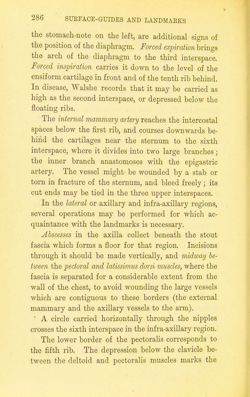 the stomach-note on the left, are additional signs of the position of the diaphragm. Forced expiration brings the arch of the diaphragm to the third interspace. Forced inspiration carries it down to the level of the ensiform cartilage in front and of the tenth rib behind. In disease, Walshe records that it may be carried as high as the second interspace, or depressed below the floating ribs. The internal mammary artery reaches the intercostal spaces below the first rib, and courses downwards be- hind the cartilages near the sternum to the sixth interspace, where it divides into two large branches; the inner branch anastomoses with the epigastric artery. The vessel might be wounded by a stab or torn in fracture of the sternum, and bleed freely; its cut ends may be tied in the three upper interspaces. In the lateral or axillary and infra-axillary regions, several operations may be performed for which ac- quaintance with the landmarks is necessary. Abscesses in the axilla collect beneath the stout fascia which forms a floor for that region. Incisions through it should be made vertically, and midway be- tween the pectoral and latissimus dorsi muscles, where the fascia is separated for a considerable extent from the wall of the chest, to avoid wounding the large vessels which are contiguous to these borders (the external mammary and the axillary vessels to the arm). * A circle carried horizontally through the nipples crosses the sixth interspace in the infra-axillary region. The lower border of the pectoralis corresponds to the fifth rib. The depression below the clavicle be- tween the deltoid and pectoralis muscles marks the