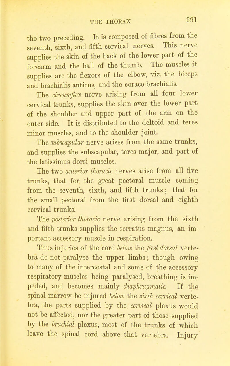 the two preceding. It is composed of fibres from the seventh, sixth, and fifth cervical nerves. This nerve supplies the skin of the back of the lower part of the forearm and the ball of the thumb. The muscles it supplies are the flexors of the elbow, viz. the biceps and brachialis anticus, and the coraco-brachialis. The circumflex nerve arising from all four lower cervical trunks, supplies the skin over the lower part of the shoulder and upper part of the arm on the outer side. It is distributed to the deltoid and teres minor muscles, and to the shoulder joint. The subscapular nerve arises from the same trunks, and supplies the subscapular, teres major, and part of the latissimus dorsi muscles. The two anterior thwack nerves arise from all five trunks, that for the great pectoral muscle coming from the seventh, sixth, and fifth trunks; that for the small pectoral from the first dorsal and eighth cervical trunks. The posterior thoracic nerve arising from the sixth and fifth trunks supplies the serratus magnus, an im- portant accessory muscle in respiration. Thus injuries of the cord below the first dorsal verte- bra do not paralyse the upper limbs; though owing to many of the intercostal and some of the accessory respiratory muscles being paralysed, breathing is im- peded, and becomes mainly diaphragmatic. If the spinal marrow be injured below the sixth cervical verte- bra, the parts supplied by the cervical plexus would not be affected, nor the greater part of those supplied by the brachial plexus, most of the trunks of which leave the spinal cord above that vertebra. Injury
