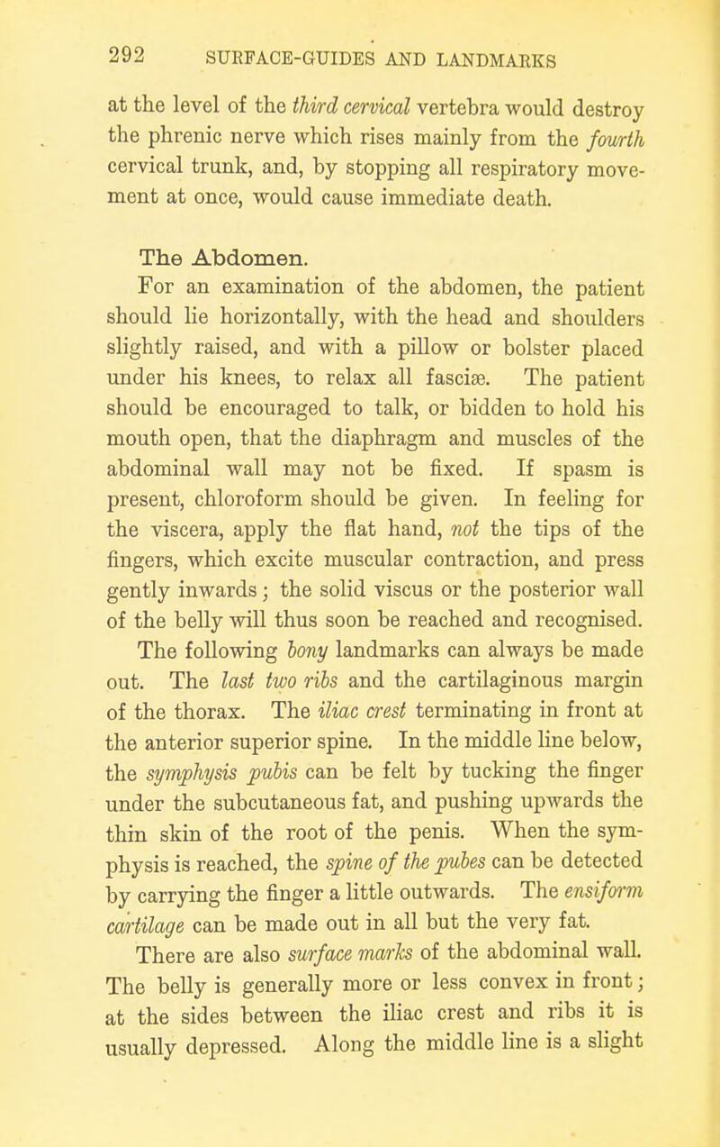 at the level of the third cervical vertebra would destroy the phrenic nerve which rises mainly from the fourth cervical trunk, and, by stopping all respiratory move- ment at once, would cause immediate death. The Abdomen. For an examination of the abdomen, the patient should he horizontally, with the head and shoulders slightly raised, and with a pillow or bolster placed under his knees, to relax all fasciae. The patient should be encouraged to talk, or bidden to hold his mouth open, that the diaphragm and muscles of the abdominal wall may not be fixed. If spasm is present, chloroform should be given. In feeling for the viscera, apply the flat hand, not the tips of the fingers, which excite muscular contraction, and press gently inwards; the solid viscus or the posterior wall of the belly will thus soon be reached and recognised. The following bony landmarks can always be made out. The last two ribs and the cartilaginous margin of the thorax. The iliac crest terminating in front at the anterior superior spine. In the middle line below, the symphysis pubis can be felt by tucking the finger under the subcutaneous fat, and pushing upwards the thin skin of the root of the penis. When the sym- physis is reached, the spine of the pubes can be detected by carrying the finger a little outwards. The ensiform cartilage can be made out in all but the very fat. There are also surface marks of the abdominal wall. The belly is generally more or less convex in front; at the sides between the iliac crest and ribs it is usually depressed. Along the middle line is a slight
