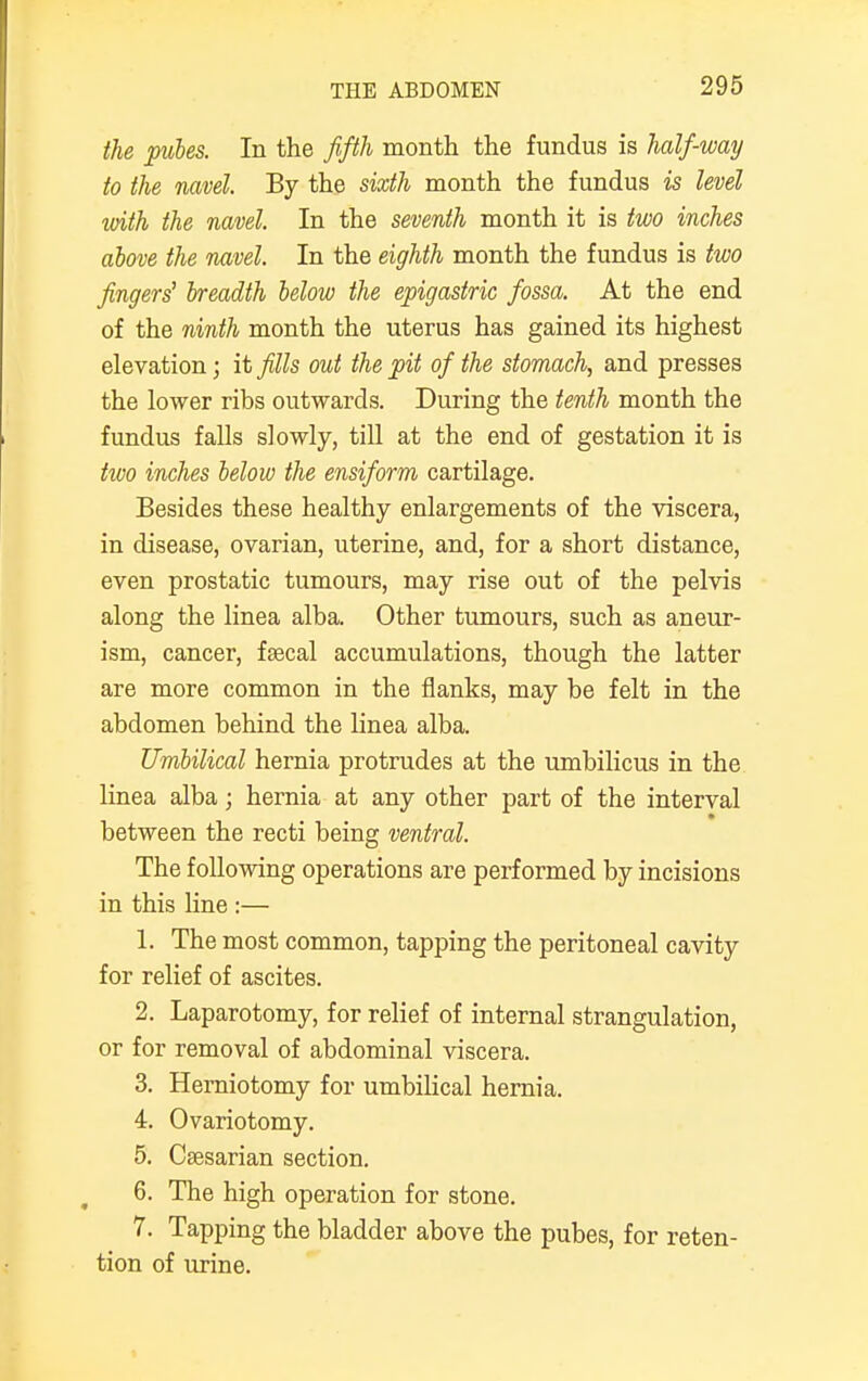 the pules. In the fifth month the fundus is half-way to the navel. By the sixth month the fundus is level ivith the navel. In the seventh month it is two inches above the navel. In the eighth month the fundus is two fingers' breadth below the epigastric fossa. At the end of the ninth month the uterus has gained its highest elevation; it fills out the pit of the stomach, and presses the lower ribs outwards. During the tenth month the fundus falls slowly, till at the end of gestation it is two inches below the ensiform cartilage. Besides these healthy enlargements of the viscera, in disease, ovarian, uterine, and, for a short distance, even prostatic tumours, may rise out of the pelvis along the linea alba. Other tumours, such as aneur- ism, cancer, faecal accumulations, though the latter are more common in the flanks, may be felt in the abdomen behind the linea alba. Umbilical hernia protrudes at the umbilicus in the linea alba; hernia at any other part of the interval between the recti being ventral. The following operations are performed by incisions in this line :— 1. The most common, tapping the peritoneal cavity for relief of ascites. 2. Laparotomy, for relief of internal strangulation, or for removal of abdominal viscera. 3. Herniotomy for umbilical hernia. 4. Ovariotomy. 5. Caesarian section. 6. The high operation for stone. 7. Tapping the bladder above the pubes, for reten- tion of urine.
