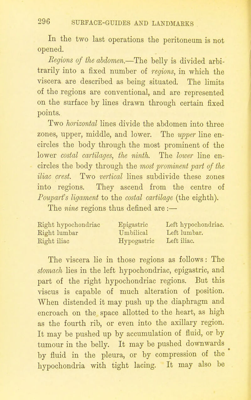 In the two last operations the peritoneum is not opened. Regions of the abdomen.—The belly is divided arbi- trarily into a fixed number of regions, in which the viscera are described as being situated. The limits of the regions are conventional, and are represented on the surface by lines drawn through certain fixed points. Two horizontal lines divide the abdomen into three zones, upper, middle, and lower. The upper line en- circles the body through the most prominent of the lower costal cartilages, the ninth. The lower line en- circles the body through the most prominent part of the iliac crest. Two vertical lines subdivide these zones into regions. They ascend from the centre of Poupart's ligament to the costal cartilage (the eighth). The nine regions thus defined are :— Right hypochondriac Right lumbar Right iliac Epigastric Umbilical Hypogastric Left hypochondriac. Left lumbar. Left iliac. The viscera lie in those regions as follows: The stomach lies in the left hypochondriac, epigastric, and part of the right hypochondriac regions. But this viscus is capable of much alteration of position. When distended it may push up the diaphragm and encroach on the space allotted to the heart, as high as the fourth rib, or even into the axillary region. It may be pushed up by accumulation of fluid, or by tumour in the belly. It may be pushed downwards by fluid in the pleura, or by compression of the hypochondria with tight lacing. It may also be