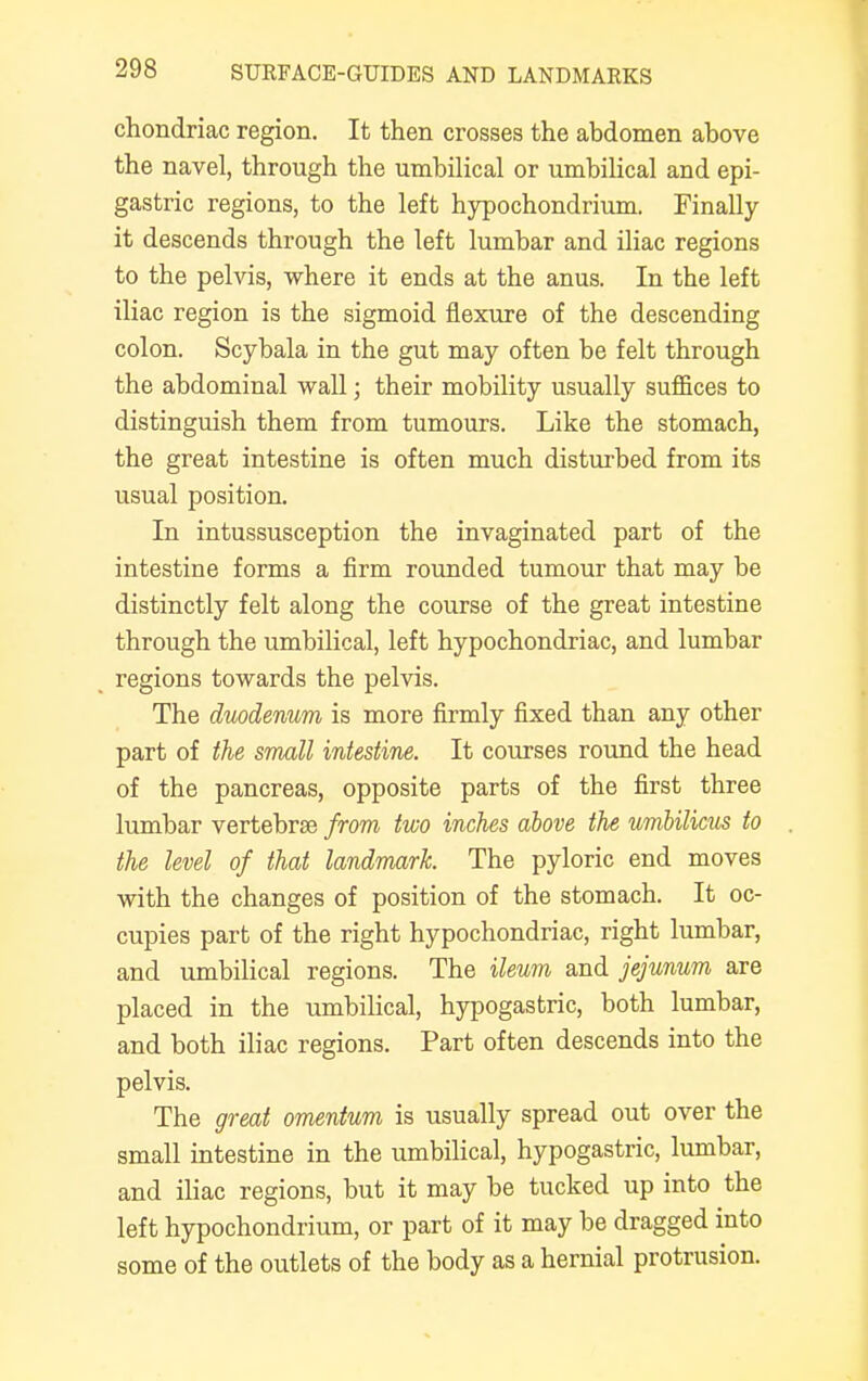 chondriac region. It then crosses the abdomen above the navel, through the umbilical or umbilical and epi- gastric regions, to the left hypochondrium. Finally it descends through the left lumbar and iliac regions to the pelvis, where it ends at the anus. In the left iliac region is the sigmoid flexure of the descending colon. Scybala in the gut may often be felt through the abdominal wall; their mobility usually suffices to distinguish them from tumours. Like the stomach, the great intestine is often much disturbed from its usual position. In intussusception the invaginated part of the intestine forms a firm rounded tumour that may be distinctly felt along the course of the great intestine through the umbilical, left hypochondriac, and lumbar regions towards the pelvis. The duodenum is more firmly fixed than any other part of the small intestine. It courses round the head of the pancreas, opposite parts of the first three lumbar vertebrae from two inches above the umbilicus to the level of that landmark. The pyloric end moves with the changes of position of the stomach. It oc- cupies part of the right hypochondriac, right lumbar, and umbilical regions. The ileum and jejunum are placed in the umbilical, hypogastric, both lumbar, and both iliac regions. Part often descends into the pelvis. The great omentum is usually spread out over the small intestine in the umbilical, hypogastric, lumbar, and iliac regions, but it may be tucked up into the left hypochondrium, or part of it may be dragged into some of the outlets of the body as a hernial protrusion.