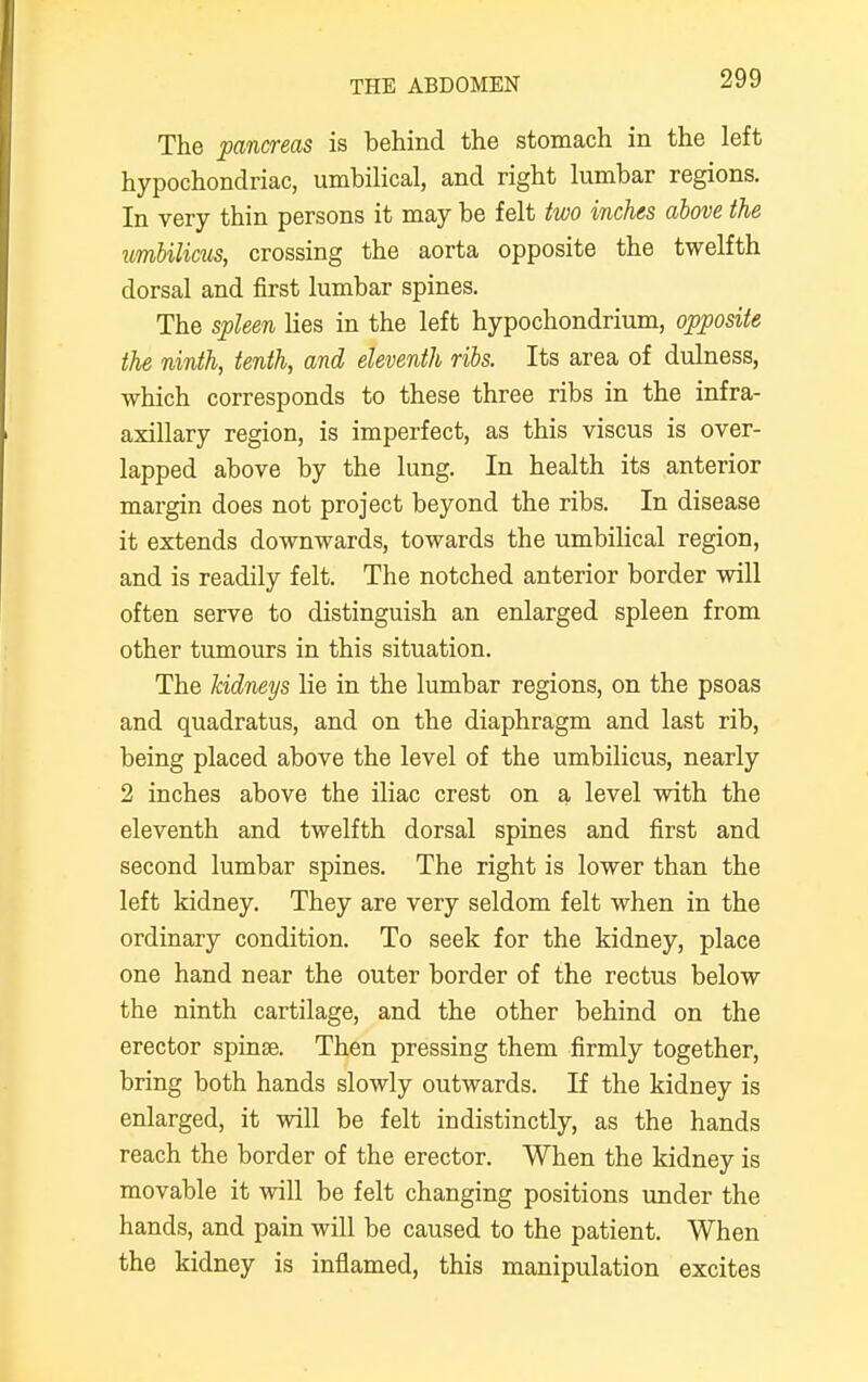 The pancreas is behind the stomach in the left hypochondriac, umbilical, and right lumbar regions. In very thin persons it may be felt two inches above the umbilicus, crossing the aorta opposite the twelfth dorsal and first lumbar spines. The spleen lies in the left hypochondrium, opposite the ninth, tenth, and eleventh ribs. Its area of dulness, which corresponds to these three ribs in the infra- axillary region, is imperfect, as this viscus is over- lapped above by the lung. In health its anterior margin does not project beyond the ribs. In disease it extends downwards, towards the umbilical region, and is readily felt. The notched anterior border will often serve to distinguish an enlarged spleen from other tumours in this situation. The kidneys lie in the lumbar regions, on the psoas and quadratus, and on the diaphragm and last rib, being placed above the level of the umbilicus, nearly 2 inches above the iliac crest on a level with the eleventh and twelfth dorsal spines and first and second lumbar spines. The right is lower than the left kidney. They are very seldom felt when in the ordinary condition. To seek for the kidney, place one hand near the outer border of the rectus below the ninth cartilage, and the other behind on the erector spinse. Then pressing them firmly together, bring both hands slowly outwards. If the kidney is enlarged, it will be felt indistinctly, as the hands reach the border of the erector. When the kidney is movable it will be felt changing positions under the hands, and pain will be caused to the patient. When the kidney is inflamed, this manipulation excites