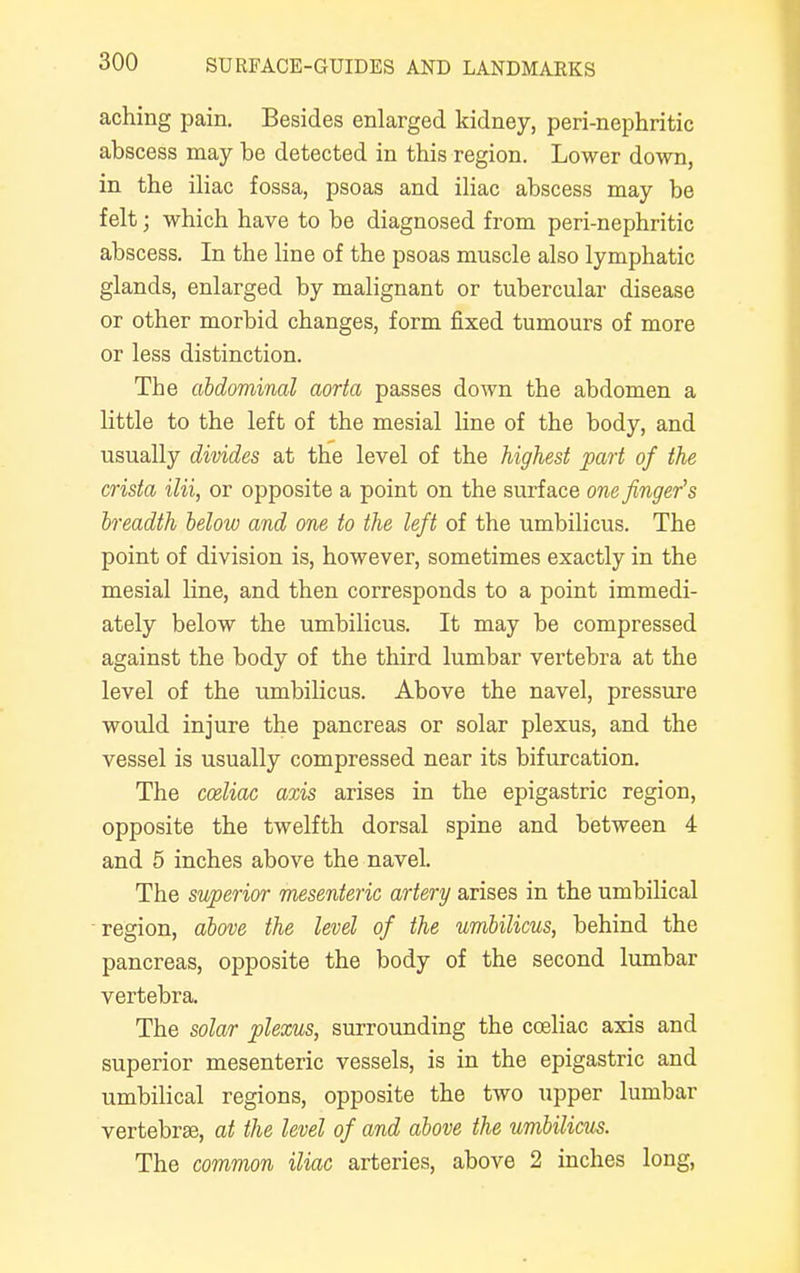 aching pain. Besides enlarged kidney, peri-nephritic abscess may be detected in this region. Lower down, in the iliac fossa, psoas and iliac abscess may be felt; which have to be diagnosed from peri-nephritic abscess. In the line of the psoas muscle also lymphatic glands, enlarged by malignant or tubercular disease or other morbid changes, form fixed tumours of more or less distinction. The abdominal aorta passes down the abdomen a little to the left of the mesial line of the body, and usually divides at the level of the highest part of the crista ilii, or opposite a point on the surface one finger's breadth below and one to the left of the umbilicus. The point of division is, however, sometimes exactly in the mesial line, and then corresponds to a point immedi- ately below the umbilicus. It may be compressed against the body of the third lumbar vertebra at the level of the umbilicus. Above the navel, pressure would injure the pancreas or solar plexus, and the vessel is usually compressed near its bifurcation. The cceliac axis arises in the epigastric region, opposite the twelfth dorsal spine and between 4 and 5 inches above the navel. The superior mesenteric artery arises in the umbilical region, above the level of the umbilicus, behind the pancreas, opposite the body of the second lumbar vertebra. The solar plexus, surrounding the cceliac axis and superior mesenteric vessels, is in the epigastric and umbilical regions, opposite the two upper lumbar vertebrae, at the level of and above the umbilicus. The common iliac arteries, above 2 inches long,