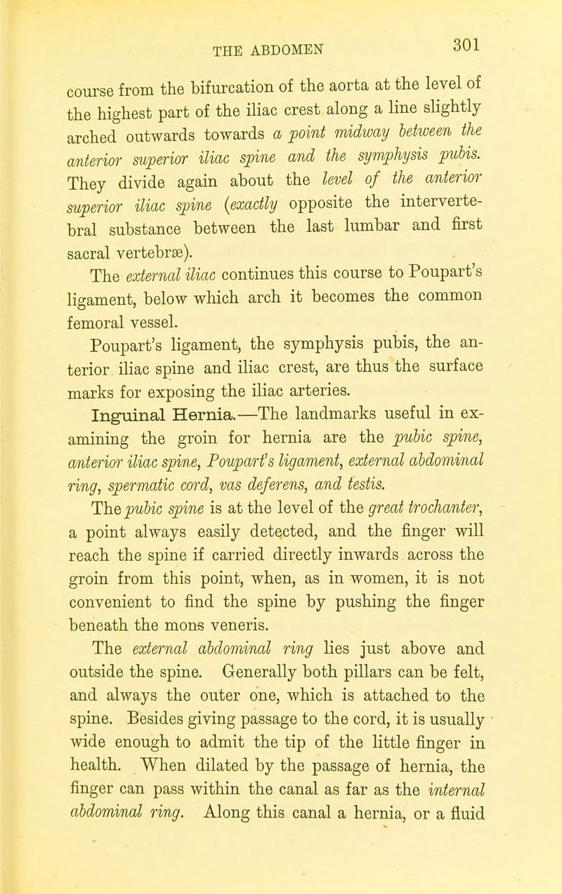 course from the bifurcation of the aorta at the level of the highest part of the iliac crest along a line slightly- arched outwards towards a point midway between the anterior superior iliac spine and the symphysis pubis. They divide again about the level of the anterior superior iliac spine {exactly opposite the interverte- bral substance between the last lumbar and first sacral vertebra?). The external iliac continues this course to Poupart's ligament, below which arch it becomes the common femoral vessel. Poupart's ligament, the symphysis pubis, the an- terior iliac spine and iliac crest, are thus the surface marks for exposing the iliac arteries. Inguinal Hernia.—The landmarks useful in ex- amining the groin for hernia are the pubic spine, anterior iliac spine, Poupart's ligament, external abdominal ring, spermatic cord, vas deferens, and testis. The pubic spine is at the level of the great trochanter, a point always easily detected, and the finger will reach the spine if carried directly inwards across the groin from this point, when, as in women, it is not convenient to find the spine by pushing the finger beneath the mons veneris. The external abdominal ring lies just above and outside the spine. Generally both pillars can be felt, and always the outer one, which is attached to the spine. Besides giving passage to the cord, it is usually wide enough to admit the tip of the little finger in health. When dilated by the passage of hernia, the finger can pass within the canal as far as the internal abdominal ring. Along this canal a hernia, or a fluid