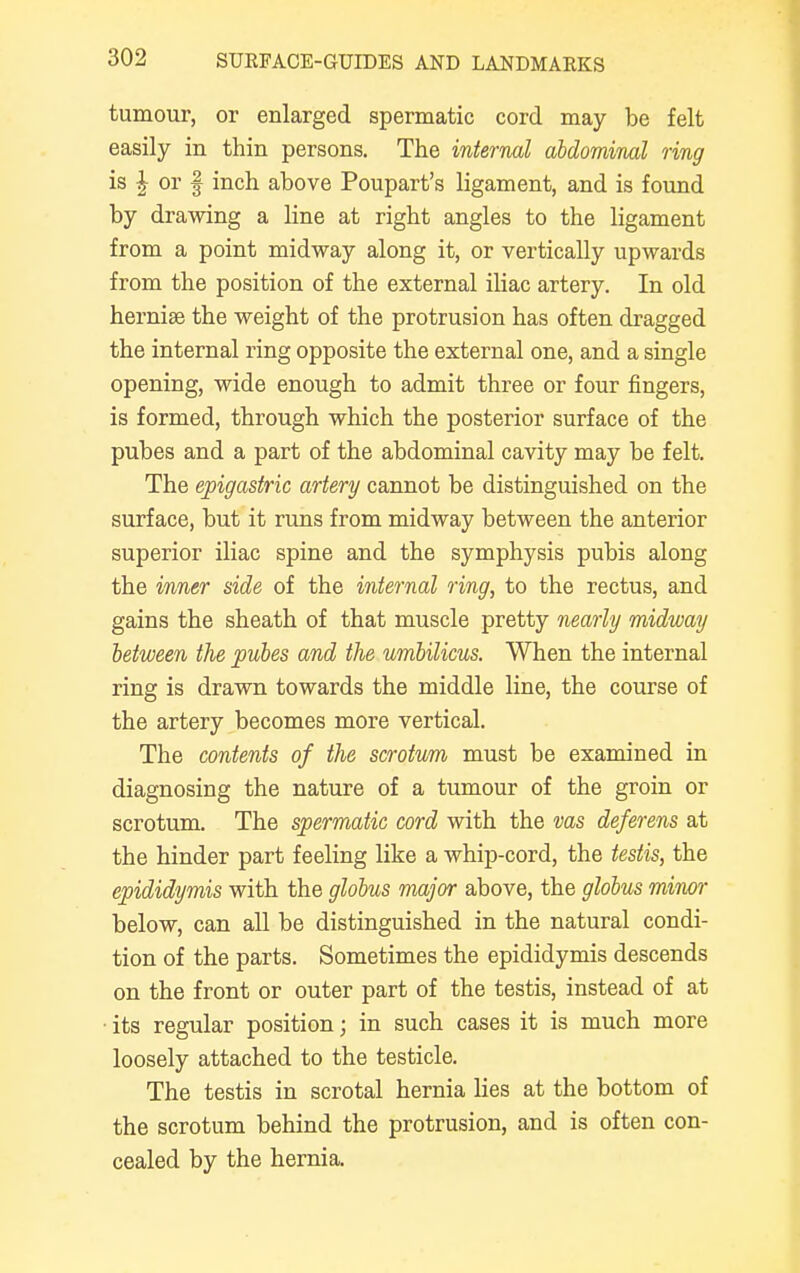 tumour, or enlarged spermatic cord may be felt easily in thin persons. The internal abdominal ring is \ or | inch above Poupart's ligament, and is found by drawing a line at right angles to the ligament from a point midway along it, or vertically upwards from the position of the external iliac artery. In old herniae the weight of the protrusion has often dragged the internal ring opposite the external one, and a single opening, wide enough to admit three or four fingers, is formed, through which the posterior surface of the pubes and a part of the abdominal cavity may be felt. The epigastric artery cannot be distinguished on the surface, but it runs from midway between the anterior superior iliac spine and the symphysis pubis along the inner side of the internal ring, to the rectus, and gains the sheath of that muscle pretty nearly midway between the pubes and the umbilicus. When the internal ring is drawn towards the middle line, the course of the artery becomes more vertical. The contents of the scrotum must be examined in diagnosing the nature of a tumour of the groin or scrotum. The spermatic cord with the vas deferens at the hinder part feeling like a whip-cord, the testis, the epididymis with the globus major above, the globus minor below, can all be distinguished in the natural condi- tion of the parts. Sometimes the epididymis descends on the front or outer part of the testis, instead of at • its regular position; in such cases it is much more loosely attached to the testicle. The testis in scrotal hernia lies at the bottom of the scrotum behind the protrusion, and is often con- cealed by the hernia.
