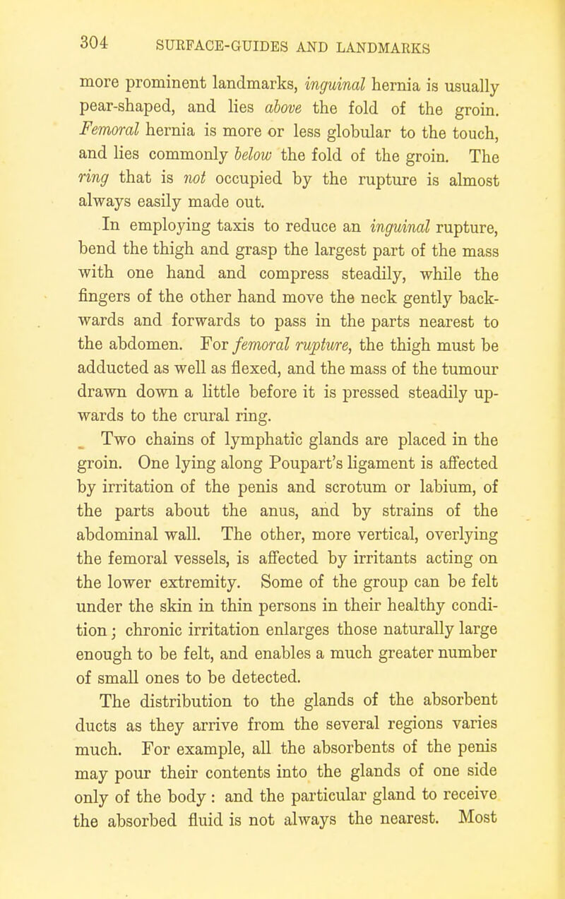 more prominent landmarks, inguinal hernia is usually pear-shaped, and lies above the fold of the groin. Femoral hernia is more or less globular to the touch, and lies commonly below the fold of the groin. The ring that is not occupied by the rupture is almost always easily made out. In employing taxis to reduce an inguinal rupture, bend the thigh and grasp the largest part of the mass with one hand and compress steadily, while the fingers of the other hand move the neck gently back- wards and forwards to pass in the parts nearest to the abdomen. For femoral rupture, the thigh must be adducted as well as flexed, and the mass of the tumour drawn down a little before it is pressed steadily up- wards to the crural ring. Two chains of lymphatic glands are placed in the groin. One lying along Poupart's ligament is affected by irritation of the penis and scrotum or labium, of the parts about the anus, and by strains of the abdominal wall. The other, more vertical, overlying the femoral vessels, is affected by irritants acting on the lower extremity. Some of the group can be felt under the skin in thin persons in their healthy condi- tion ; chronic irritation enlarges those naturally large enough to be felt, and enables a much greater number of small ones to be detected. The distribution to the glands of the absorbent ducts as they arrive from the several regions varies much. For example, all the absorbents of the penis may pour their contents into the glands of one side only of the body : and the particular gland to receive the absorbed fluid is not always the nearest. Most