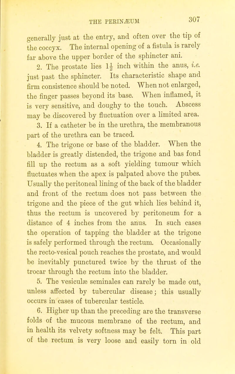 generally just at the entry, and often over the tip of the coccyx. The internal opening of a fistula is rarely far above the upper border of the sphincter ani. 2. The prostate lies 1| inch within the anus, i.e. just past the sphincter. Its characteristic shape and firm consistence should be noted. When not enlarged, the finger passes beyond its base. When inflamed, it is very sensitive, and doughy to the touch. Abscess may be discovered by fluctuation over a limited area. 3. If a catheter be in the urethra, the membranous part of the urethra can be traced. 4. The trigone or base of the bladder. When the bladder is greatly distended, the trigone and has fond fill up the rectum as a soft yielding tumour which fluctuates when the apex is palpated above the pubes. Usually the peritoneal lining of the back of the bladder and front of the rectum does not pass between the trigone and the piece of the gut which lies behind it, thus the rectum is uncovered by peritoneum for a distance of 4 inches from the anus. In such cases the operation of tapping the bladder at the trigone is safely performed through the rectum. Occasionally the recto-vesical pouch reaches the prostate, and would be inevitably punctured twice by the thrust of the trocar through the rectum into the bladder. 5. The vesiculse seminales can rarely be made out, unless affected by tubercular disease; this usually occurs in cases of tubercular testicle. 6. Higher up than the preceding are the transverse folds of the mucous membrane of the rectum, and in health its velvety softness may be felt. This part of the rectum is very loose and easily torn in old