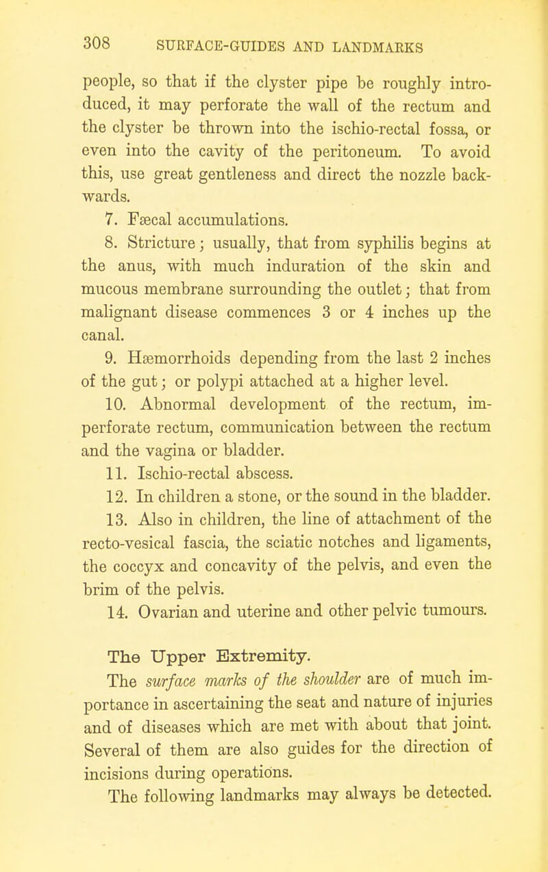 people, so that if the clyster pipe be roughly intro- duced, it may perforate the wall of the rectum and the clyster be thrown into the ischio-rectal fossa, or even into the cavity of the peritoneum. To avoid this, use great gentleness and direct the nozzle back- wards. 7. Faecal accumulations. 8. Stricture; usually, that from syphilis begins at the anus, with much induration of the skin and mucous membrane surrounding the outlet; that from malignant disease commences 3 or 4 inches up the canal. 9. Haemorrhoids depending from the last 2 inches of the gut; or polypi attached at a higher level. 10. Abnormal development of the rectum, im- perforate rectum, communication between the rectum and the vagina or bladder. 11. Ischio-rectal abscess. 12. In children a stone, or the sound in the bladder. 13. Also in children, the line of attachment of the recto-vesical fascia, the sciatic notches and ligaments, the coccyx and concavity of the pelvis, and even the brim of the pelvis. 14. Ovarian and uterine and other pelvic tumours. The Upper Extremity. The surface marks of the shoulder are of much im- portance in ascertaining the seat and nature of injuries and of diseases which are met with about that joint. Several of them are also guides for the direction of incisions during operations. The following landmarks may always be detected.