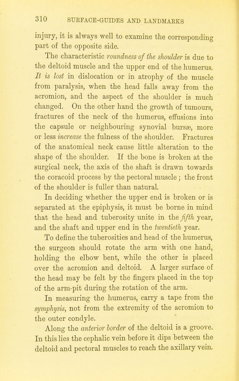 injury, it is always well to examine the corresponding part of the opposite side. The characteristic roundness of the shoulder is due to the deltoid muscle and the upper end of the humerus. It is lost in dislocation or in atrophy of the muscle from paralysis, when the head falls away from the acromion, and the aspect of the shoulder is much changed. On the other hand the growth of tumours, fractures of the neck of the humerus, effusions into the capsule or neighbouring synovial bursae, more or less increase the fulness of the shoulder. Fractures of the anatomical neck cause little alteration to the shape of the shoulder. If the bone is broken at the surgical neck, the axis of the shaft is drawn towards the coracoid process by the pectoral muscle; the front of the shoulder is fuller than natural. In deciding whether the upper end is broken or is separated at the epiphysis, it must be borne in mind that the head and tuberosity unite in the fifth year, and the shaft and upper end in the twentieth year. To define the tuberosities and head of the humerus, the surgeon should rotate the arm with one hand, holding the elbow bent, while the other is placed over the acromion and deltoid. A larger surface of the head may be felt by the fingers placed in the top of the arm-pit during the rotation of the arm. In measuring the humerus, carry a tape from the symphysis, not from the extremity of the acromion to the outer condyle. Along the anterior border of the deltoid is a groove. In this lies the cephalic vein before it dips between the deltoid and pectoral muscles to reach the axillary vein.