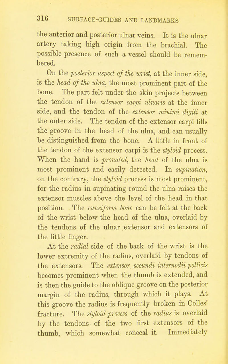 the anterior and posterior ulnar veins. It is the ulnar artery taking high origin from the brachial. The possible presence of such a vessel should be remem- bered. On the posterior aspect of the wrist, at the inner side, is the head of the ulna, the most prominent part of the bone. The part felt under the skin projects between the tendon of the extensor carpi ulnaris at the inner side, and the tendon of the extensor minimi digiti at the outer side. The tendon of the extensor carpi fills the groove in the head of the ulna, and can usually be distinguished from the bone. A little in front of the tendon of the extensor carpi is the styloid process. When the hand is pronated, the head of the ulna is most prominent and easily detected. In supination, on the contrary, the styloid process is most prominent, for the radius in supinating round the ulna raises the extensor muscles above the level of the head in that position. The cuneiform bone can be felt at the back of the wrist below the head of the ulna, overlaid by the tendons of the ulnar extensor and extensors of the little finger. At the radial side of the back of the wrist is the lower extremity of the radius, overlaid by tendons of the extensors. The extensor, secundi internodii pollicis becomes prominent when the thumb is extended, and is then the guide to the oblique groove on the posterior margin of the radius, through which it plays. At this groove the radius is frequently broken in Colles' fracture. The styloid process of the radius is overlaid by the tendons of the two first extensors of the thumb, which somewhat conceal it. Immediately