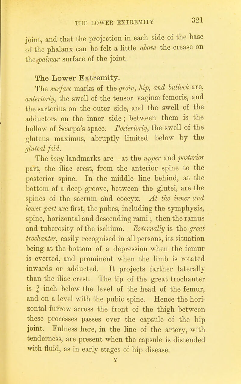 joint, and that the projection in each side of the base of the phalanx can be felt a little above the crease on the palmar surface of the joint. The Lower Extremity. The surface marks of the groin, hip, and buttock are, anteriorly, the swell of the tensor vaginae femoris, and the sartorius on the outer side, and the swell of the adductors on the inner side; between them is the hollow of Scarpa's space. Posteriorly, the swell of the gluteus maximus, abruptly limited below by the gluteal fold. The bony landmarks are—at the upper and posterior part, the iliac crest, from the anterior spine to the posterior spine. In the middle line behind, at the bottom of a deep groove, between the glutei, are the spines of the sacrum and coccyx. At the inner and lower part are first, the pubes, including the symphysis, spine, horizontal and descending rami; then the ramus and tuberosity of the ischium. Externally is the great trochanter, easily recognised in all persons, its situation being at the bottom of a depression when the femur is everted, and prominent when the limb is rotated inwards or adducted. It projects farther laterally than the iliac crest. The tip of the great trochanter is f inch below the level of the head of the femur, and on a level with the pubic spine. Hence the hori- zontal furrow across the front of the thigh between these processes passes over the capsule of the hip joint. Fulness here, in the line of the artery, with tenderness, are present when the capsule is distended with fluid, as in early stages of hip disease. Y