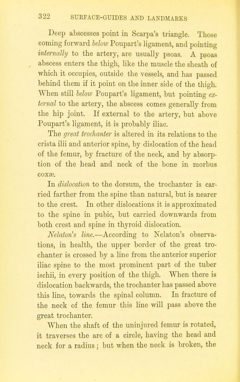 Deep abscesses point in Scarpa's triangle. Those coming forward below Poupart's ligament, and pointing internally to the artery, are usually psoas. A psoas abscess enters the thigh, like the muscle the sheath of which it occupies, outside the vessels, and has passed behind them if it point on the inner side of the thigh. When still below Poupart's ligament, but pointing ex- ternal to the artery, the abscess comes generally from the hip joint. If external to the artery, but above Poupart's ligament, it is probably iliac. The great trochanter is altered in its relations to the crista ilii and anterior spine, by dislocation of the head of the femur, by fracture of the neck, and by absorp- tion of the head and neck of the bone in morbus coxse. In dislocation to the dorsum, the trochanter is car- ried farther from the spine than natural, but is nearer to the crest. In other dislocations it is approximated to the spine in pubic, but carried downwards from both crest and spine in thyroid dislocation. Nelaton's line.—According to Nelaton's observa- tions, in health, the upper border of the great tro- chanter is crossed by a line from the anterior superior iliac spine to the most prominent part of the tuber ischii, in every position of the thigh. When there is dislocation backwards, the trochanter has passed above this line, towards the spinal column. In fracture of the neck of the femur this line will pass above the great trochanter. When the shaft of the uninjured femur is rotated, it traverses the arc of a circle, having the head and neck for a radius j but when the neck is broken, the