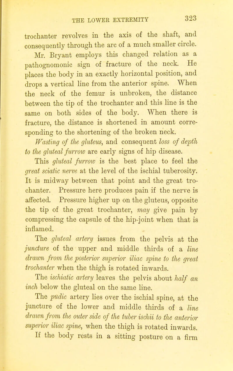 trochanter revolves in the axis of the shaft, and consequently through the arc of a much smaller circle. Mr. Bryant employs this changed relation as a pathognomonic sign of fracture of the neck. He places the body in an exactly horizontal position, and drops a vertical line from the anterior spine. When the neck of the femur is unbroken, the distance between the tip of the trochanter and this line is the same on both sides of the body. When there is fracture, the distance is shortened in amount corre- sponding to the shortening of the broken neck. Wasting of the gluteus, and consequent loss of depth to the gluteal furrow are early signs of hip disease. This gluteal furrow is the best place to feel the great sciatic nerve at the level of the ischial tuberosity. It is midway between that point and the great tro- chanter. Pressure here produces pain if the nerve is affected. Pressure higher up on the gluteus, opposite the tip of the great trochanter, may give pain by compressing the capsule of the hip-joint when that is inflamed. The gluteal artery issues from the pelvis at the juncture of the upper and middle thirds of a line drawn from the posterior superior iliac spine to the great trochanter when the thigh is rotated inwards. The ischiatic artery leaves the pelvis about half an inch below the gluteal on the same line. The pudic artery lies over the ischial spine, at the juncture of the lower and middle thirds of a line drawn from the outer side of the tuber ischii to the anterior superior iliac spine, when the thigh is rotated inwards. If the body rests in a sitting posture on a firm
