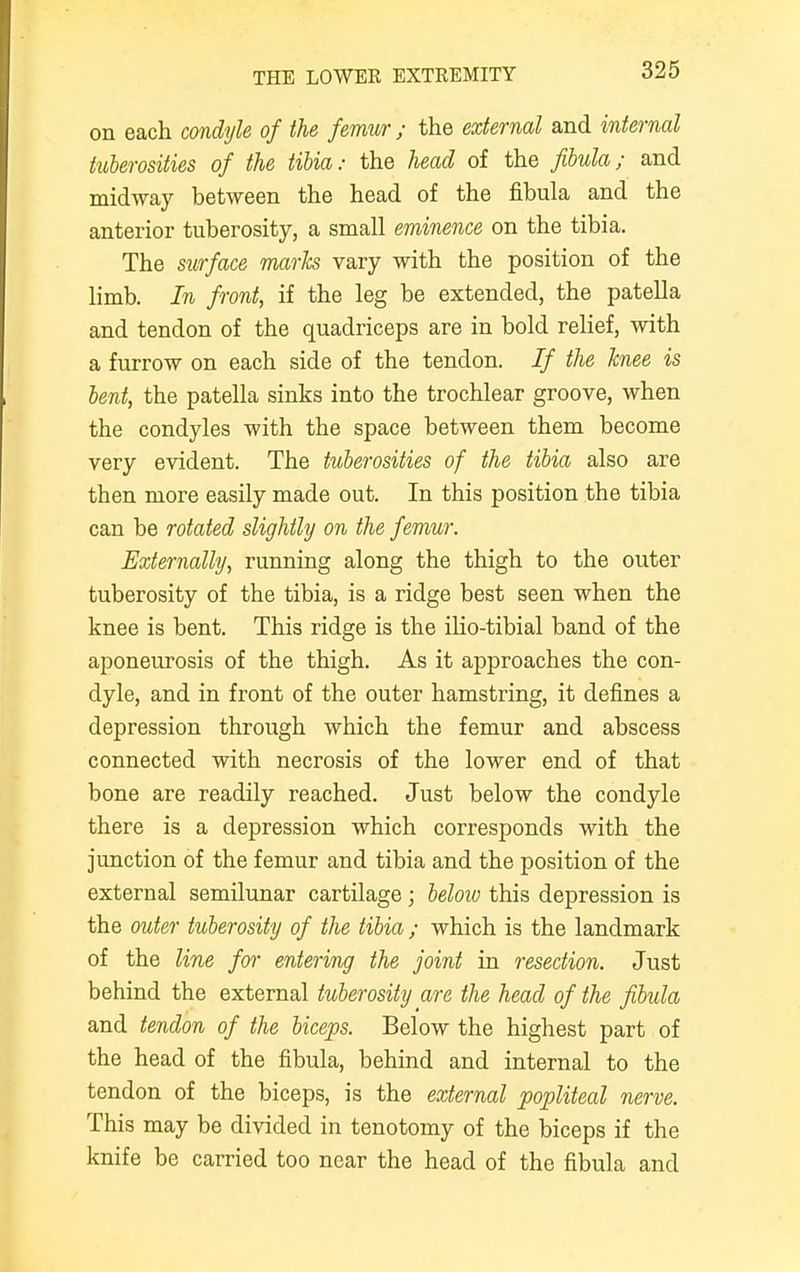 on each condyle of the femur ; the external and internal tuberosities of the tibia: the head of the fibula; and midway between the head of the fibula and the anterior tuberosity, a small eminence on the tibia. The surface marls vary with the position of the limb. In front, if the leg be extended, the patella and tendon of the quadriceps are in bold relief, with a furrow on each side of the tendon. If the knee is bent, the patella sinks into the trochlear groove, when the condyles with the space between them become very evident. The tuberosities of the tibia also are then more easily made out. In this position the tibia can be rotated slightly on the femur. Externally, running along the thigh to the outer tuberosity of the tibia, is a ridge best seen when the knee is bent. This ridge is the ilio-tibial band of the aponeurosis of the thigh. As it approaches the con- dyle, and in front of the outer hamstring, it defines a depression through which the femur and abscess connected with necrosis of the lower end of that bone are readily reached. Just below the condyle there is a depression which corresponds with the junction of the femur and tibia and the position of the external semilunar cartilage; beloiv this depression is the outer tuberosity of the tibia ; which is the landmark of the line for entering the joint in resection. Just behind the external tuberosity are the head of the fibula and tendon of the biceps. Below the highest part of the head of the fibula, behind and internal to the tendon of the biceps, is the external popliteal nerve. This may be divided in tenotomy of the biceps if the knife be carried too near the head of the fibula and