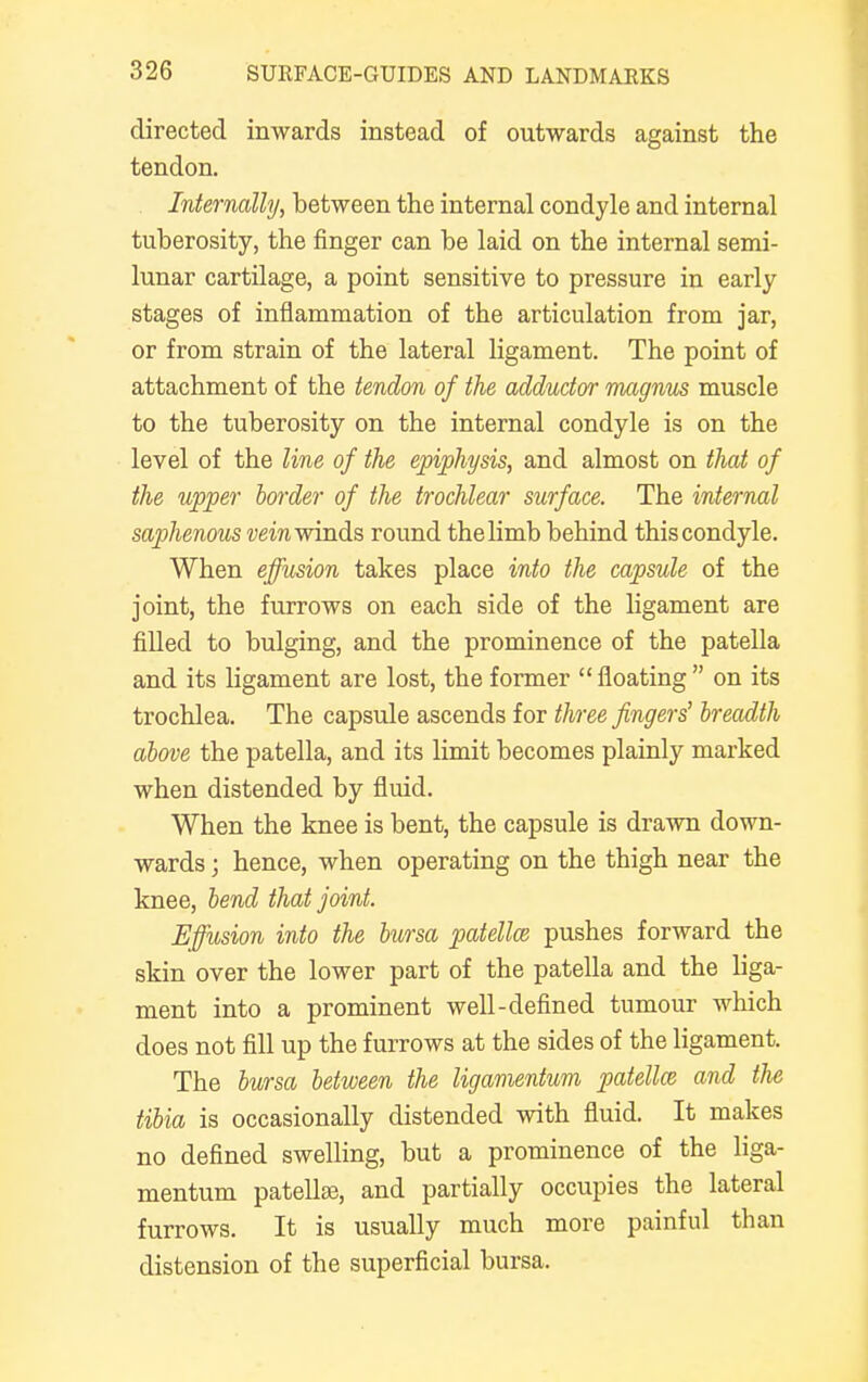 directed inwards instead of outwards against the tendon. Internally, between the internal condyle and internal tuberosity, the finger can be laid on the internal semi- lunar cartilage, a point sensitive to pressure in early stages of inflammation of the articulation from jar, or from strain of the lateral ligament. The point of attachment of the tendon of the adductor magnus muscle to the tuberosity on the internal condyle is on the level of the line of the epiphysis, and almost on that of the upper border of the trochlear surface. The internal saphenous vein winds round the limb behind this condyle. When effusion takes place into the capsule of the joint, the furrows on each side of the ligament are filled to bulging, and the prominence of the patella and its ligament are lost, the former floating on its trochlea. The capsule ascends for three fingers' breadth above the patella, and its limit becomes plainly marked when distended by fluid. When the knee is bent, the capsule is drawn down- wards ; hence, when operating on the thigh near the knee, bend that joint. Effusion into the bursa patella? pushes forward the skin over the lower part of the patella and the liga- ment into a prominent well-defined tumour which does not fill up the furrows at the sides of the ligament. The bursa between the ligamentum patella, and tlie tibia is occasionally distended with fluid. It makes no defined swelling, but a prominence of the liga- mentum patellae, and partially occupies the lateral furrows. It is usually much more painful than distension of the superficial bursa.