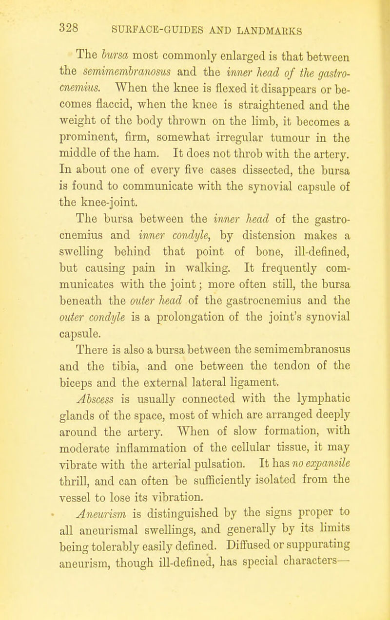 The bursa most commonly enlarged is that between the semimembranosus and the inner head of the gastro- cnemius. When the knee is flexed it disappears or be- comes flaccid, when the knee is straightened and the weight of the body thrown on the limb, it becomes a prominent, firm, somewhat irregular tumour in the middle of the ham. It does not throb with the artery. In about one of every five cases dissected, the bursa is found to communicate with the synovial capsule of the knee-joint. The bursa between the inner head of the gastro- cnemius and inner condyle, by distension makes a swelling behind that point of bone, ill-defined, but causing pain in walking. It frequently com- municates with the joint; more often still, the bursa beneath the outer head of the gastrocnemius and the outer condyle is a prolongation of the joint's synovial capsule. There is also a bursa between the semimembranosus and the tibia, and one between the tendon of the biceps and the external lateral ligament. Abscess is usually connected with the lymphatic glands of the space, most of which are arranged deeply around the artery. When of slow formation, with moderate inflammation of the cellular tissue, it may vibrate with the arterial pulsation. It has no expansile thrill, and can often be sufficiently isolated from the vessel to lose its vibration. Aneurism is distinguished by the signs proper to all aneurismal swellings, and generally by its limits being tolerably easily defined. Diffused or suppurating aneurism, though ill-defined, has special characters—