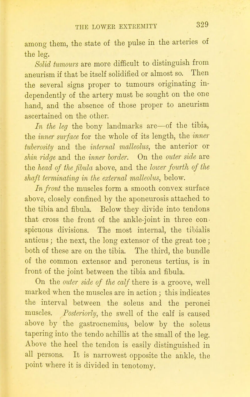 among them, the state of the pulse in the arteries of the leg. Solid tumours are more difficult to distinguish from aneurism if that be itself solidified or almost so. Then the several signs proper to tumours originating in- dependently of the artery must be sought on the one hand, and the absence of those proper to aneurism ascertained on the other. In the leg the bony landmarks are—of the tibia, the inner surface for the whole of its length, the inner tuberosity and the internal malleolus, the anterior or shin ridge and the inner border. On the outer side are the head of the fibula above, and the lower fourth of the shaft terminating in the external malleolus, below. In front the muscles form a smooth convex surface above, closely confined by the aponeurosis attached to the tibia and fibula. Below they divide into tendons that cross the front of the ankle-joint in three con- spicuous divisions. The most internal, the tibialis anticus; the next, the long extensor of the great toe; both of these are on the tibia. The third, the bundle of the common extensor and peroneus tertius, is in front of the joint between the tibia and fibula. On the outer side of the calf there is a groove, well marked when the muscles are in action ; this indicates the interval between the soleus and the peronei muscles. Posteriorly, the swell of the calf is caused above by the gastrocnemius, below by the soleus tapering into the tendo achillis at the small of the leg. Above the heel the tendon is easily distinguished in all persons. It is narrowest opposite the ankle, the point where it is divided in tenotomy.