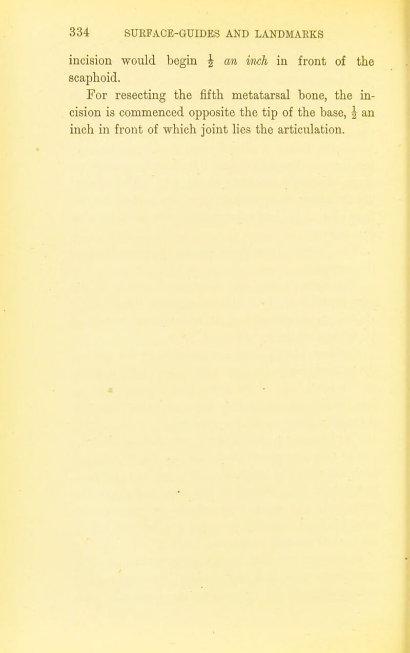 incision would begin | an inch in front of the scaphoid. For resecting the fifth metatarsal bone, the in- cision is commenced opposite the tip of the base, \ an