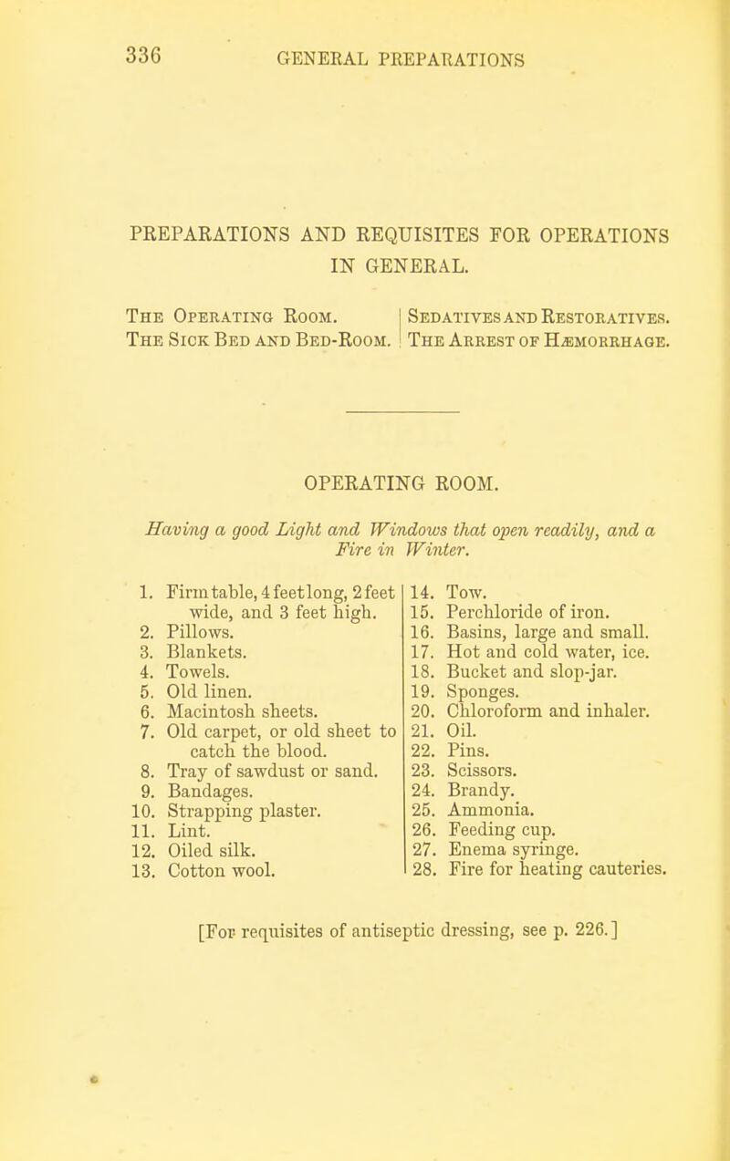 PREPARATIONS AND REQUISITES FOR OPERATIONS IN GENERAL. The Operating Room. I Sedatives and Restoratives. The Sick Bed and Bed-Room. ! The Arrest of Hemorrhage. OPERATING ROOM. Having a good Light and Windows that open readily, and a Fire in Winter. 1. Firm table, 4 feet long, 2 feet wide, and 3 feet high. 2. Pillows. 3. Blankets. 4. Towels. 5. Old linen. 6. Macintosh sheets. 7. Old carpet, or old sheet to catch the blood. 8. Tray of sawdust or sand. 9. Bandages. 10. Strapping plaster. 11. Lint. 12. Oiled silk. 13. Cotton wool. 14. Tow. 15. Perchloride of iron. 16. Basins, large and small. 17. Hot and cold water, ice. 18. Bucket and slop-jar. 19. Sponges. 20. Chloroform and inhaler. 21. Oil. 22. Pins. 23. Scissors. 24. Brandy. 25. Ammonia. 26. Feeding cup. 27. Enema syringe. 28. Fire for heating cauteries. [For- requisites of antiseptic dressing, see p. 226. ]