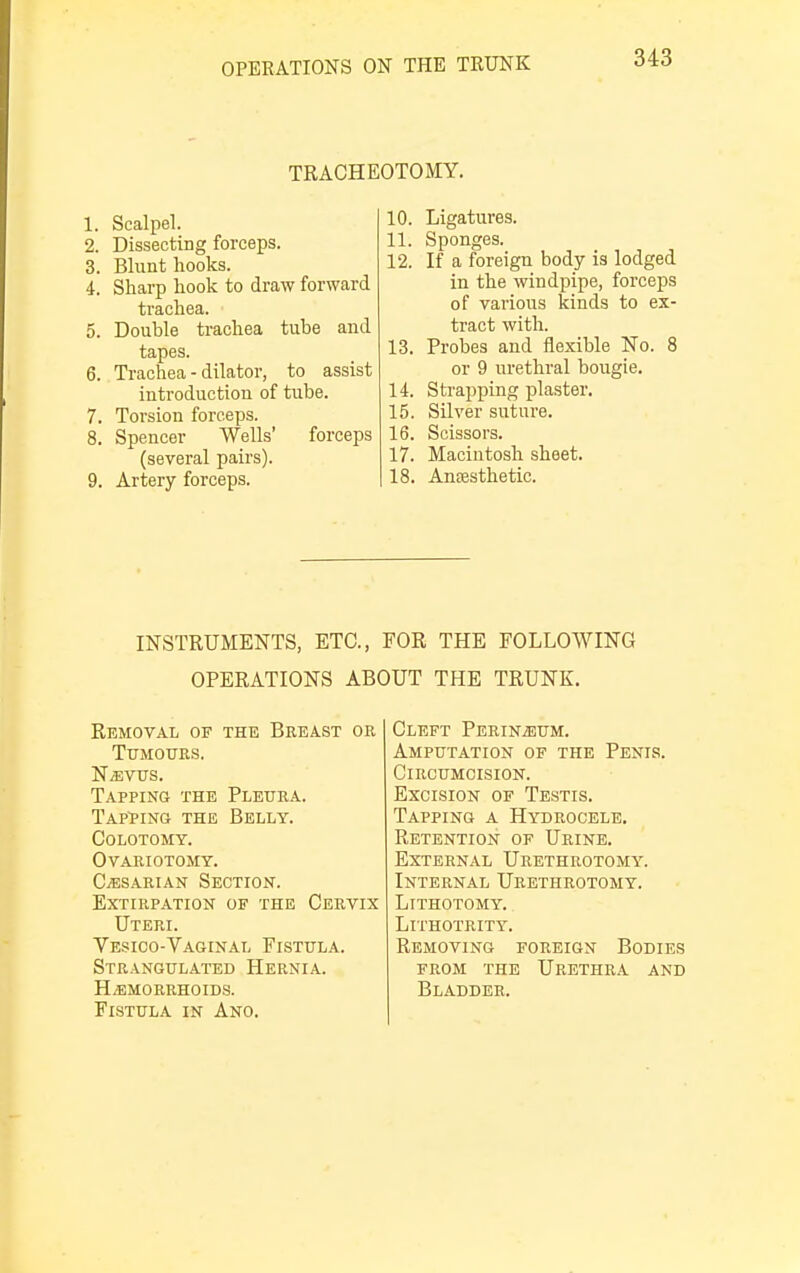 TRACHEOTOMY. 1. Scalpel. 2. Dissecting forceps. 3. Blunt hooks. i. Sharp hook to draw forward trachea. 5. Double trachea tube and tapes. 6. Trachea - dilator, to assist introduction of tube. 7. Torsion forceps. 8. Spencer Wells' forceps (several pairs). 9. Artery forceps. 10. Ligatures. 11. Sponges. 12. If a foreign body is lodged in the windpipe, forceps of various kinds to ex- tract with. 13. Probes and flexible No. 8 or 9 urethral bougie. 14. Strapping plaster. 15. Silver suture. 16. Scissors. 17. Macintosh sheet. 18. Anoesthetic. INSTRUMENTS, ETC., FOR THE FOLLOWING OPERATIONS ABOUT THE TRUNK. Removal of the Breast or Tumours, Nevus. Tapping the Pleura. Tapping the Belly. Colotomy. Ovariotomy. Caesarian Section. Extirpation of the Cervix Uteri. Vesico-Vaginal Fistula. Strangulated Hernia. Hemorrhoids. Fistula in Ano. Cleft Perineum. Amputation of the Penis. Circumcision. Excision of Testis. Tapping a Hydrocele. Retention of Urine. External Urethrotomy. Internal Urethrotomy. Lithotomy. LlTHOTRITY. Removing foreign Bodies from the Urethra and Bladder.