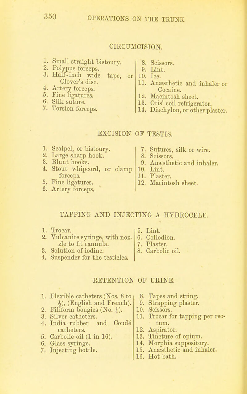 CIKCUMCISION. 1. Small straight bistoury. 2. Polypus forceps. 3. Half-inch wide tape, Clover's disc. 4. Artery forceps. 5. Fine ligatures. 6. Silk suture. 7. Torsion forceps. or 8. Scissors. 9. Lint. 10. Ice. 11. Anaesthetic and inhaler or Cocaine. 12. Macintosh sheet. 13. Otis' coil refrigerator. 14. Diachylon, or other plaster. EXCISION OF TESTIS. 1. Scalpel, or bistoury. 2. Large sharp hook. 3. Blunt hooks. 4. Stout whipcord, or clamp forceps. 5. Fine ligatures. 6. Artery forceps. 7. Sutures, silk or wire. 8. Scissors. 9. Anaesthetic and inhaler. 10. Lint. 11. Plaster. 12. Macintosh sheet. TAPPING AND INJECTING A HYDROCELE. 1. Trocar. 5. Lint. 2. Vulcanite syringe, with noz- 6. Collodion. zle to fit cannula. 7. Plaster. 3. Solution of iodine. 8. Carbolic oil. 4. Suspender for the testicles. RETENTION 1. Flexible catheters (Nos. 8 to £), (English and French). 2. Filiform bougies (No. £). 3. Silver catheters. 4. India-rubber and Coude catheters. 5. Carbolic oil (1 in 16). 6. Glass syringe. 7. Injecting bottle. OF URINE. 8. Tapes and string. 9. Strapping plaster. 10. Scissors. 11. Trocar for tapping per rec turn. 12. Aspirator. 13. Tincture of opium. 14. Morphia suppository. 15. Anaesthetic and inhaler. 16. Hot bath.