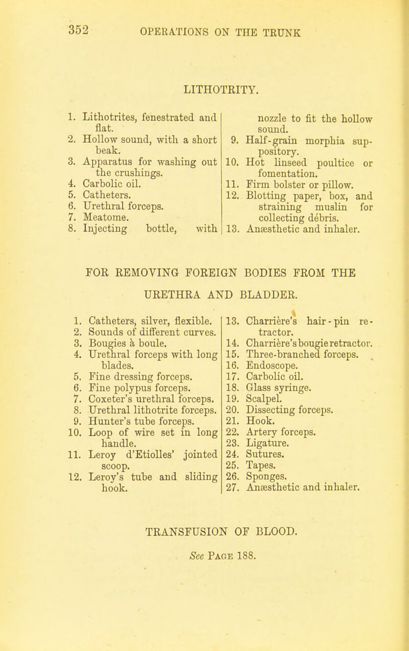 LITHOTRITY. 1. Lithotrites, fenestrated and flat. 2. Hollow sound, with a short beak. 3. Apparatus for washing out the crushings. 4. Carbolic oil. 5. Catheters. 6. Urethral forceps. 7. Meatome. 8. Injecting bottle, with nozzle to fit the hollow sound. 9. Half-grain morphia sup- pository. 10. Hot linseed poultice or fomentation. 11. Firm bolster or pillow. 12. Blotting paper, box, and straining muslin for collecting debris. 13. Anaesthetic and inhaler. FOR REMOVING FOREIGN BODIES FROM THE URETHRA AND BLADDER. 1. Catheters, silver, flexible. 2. Sounds of different curves. 3. Bougies h boule. 4. Urethral forceps with long blades. 5. Fine dressing forceps. 6. Fine polypus forceps. 7. Coxeter's urethral forceps. 8. Urethral lithotrite forceps. 9. Hunter's tube forceps. 10. Loop of wire set in long handle. 11. Leroy d'Etiolles' jointed scoop. 12. Leroy's tube and sliding hook. 13. Charriere's hair-pin re- tractor. 14. Charriere'sbougieretractor. 15. Three-branched forceps. 16. Endoscope. 17. Carbolic oil. 18. Glass syringe. 19. Scalpel. 20. Dissecting forceps. 21. Hook. 22. Artery forceps. 23. Ligature. 24. Sutures. 25. Tapes. 26. Sponges. 27. Anaesthetic and inhaler. TRANSFUSION OF BLOOD. See Page 188.
