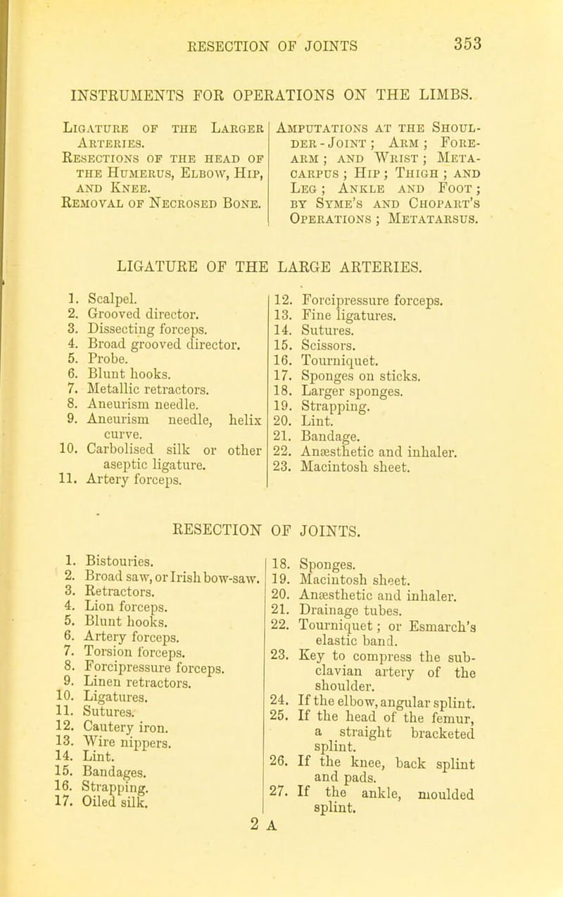 INSTRUMENTS FOR OPERATIONS ON THE LIMBS. Ligature of tub Larger Arteries. Resections of the head of the Humerus, Elbow, Hip, and Knee. Removal of Necrosed Bone. Amputations at the Shoul- der-Joint; Arm; Fore- arm ; and Wrist ; Meta- carpus ; Hip ; Thigh ; and Leg ; Ankle and Foot ; by Syme's and Chopart's Operations ; Metatarsus. LIGATURE OF THE LARGE ARTERIES. 1. Scalpel. 2. Grooved director. 3. Dissecting forceps. 4. Broad grooved director. 5. Probe. 6. Blunt hooks. 7. Metallic retractors. 8. Aneurism needle. 9. Aneurism needle, helix curve. 10. Carbolised silk or other aseptic ligature. 11. Artery forceps. 12. Forcipressure forceps. 13. Fine ligatures. 14. Sutures. 15. Scissors. 16. Tourniquet. 17. Sponges on sticks. 18. Larger sponges. 19. Strapping. 20. Lint. 21. Bandage. 22. Anaesthetic and inhaler. 23. Macintosh sheet. RESECTION 1. Bistouries. 2. Broad saw, or Irish bow-saw. 3. Retractors. 4. Lion forceps. 5. Blunt hooks. 6. Artery forceps. 7. Torsion forceps. 8. Forcipressure forceps. 9. Linen retractors. 10. Ligatures. 11. Sutures. 12. Cautery iron. 13. Wire nippers. 14. Lint. 15. Bandages. 16. Strapping. 17. Oiled silk. 2 OF JOINTS. 18. Sponges. 19. Macintosh sheet. 20. Anaesthetic and inhaler. 21. Drainage tubes. 22. Tourniquet; or Esmarch's elastic band. 23. Key to compress the sub- clavian artery of the shoulder. 24. If the elbow, angular splint. 25. If the head of the femur, a straight bracketed splint. 26. If the knee, back splint and pads. 27. If the ankle, moulded splint. A