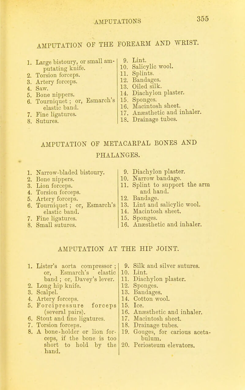 AMPUTATION OF THE FOREARM AND WRIST. 1. Large bistoury, or small am- putating knife. 2. Torsion forceps. 3. Artery forceps. 4. Saw. 5. Bone nippers. 6. Tourniquet; or, Esmarch's elastic band. 7. Fine ligatures. 8. Sutures. 9. Lint. 10. Salicylic wool. 11. Splints. 12. Bandages. 13. Oiled silk. 14. Diachylon plaster. 15. Sponges. 16. Macintosh sheet. 17. Anaesthetic and inhaler. 18. Drainage tubes. AMPUTATION OF METACARPAL BONES AND PHALANGES. 1. Narrow-bladed bistoury. 2. Bone nippers. 3. Lion forceps. 4. Torsion forceps. 5. Artery forceps. 6. Tourniquet; or, Esmarch's elastic band. 7. Fine ligatures. 8. Small sutures. 9. Diachylon plaster. 10. Narrow bandage. 11. Splint to support the arm and hand. 12. Bandage. 13. Lint and salicylic wool. 14. Macintosh sheet. 15. Sponges. 16. Anaesthetic and inhaler. AMPUTATION AT THE HIP JOINT. 1. Lister's aorta compressor; or, Esmarch's elastic band ; or, Davey's lever. 2. Long hip knife. 3. Scalpel. 4. Artery forceps. 5. Forcipressure forceps (several pairs). 6. Stout and fine ligatures. 7. Torsion forceps. 8. A bone-holder or lion for- ceps, if the bone is too short to hold by the hand. 9. Silk and silver sutures. 10. Lint. 11. Diachylon plaster. 12. Sponges. 13. Bandages. 14. Cotton wool. 15. Ice. 16. Anaesthetic and inhaler. 17. Macintosh sheet. 18. Drainage tubes. 19. Gouges, for carious aceta- bulum. 20. Periosteum elevators.