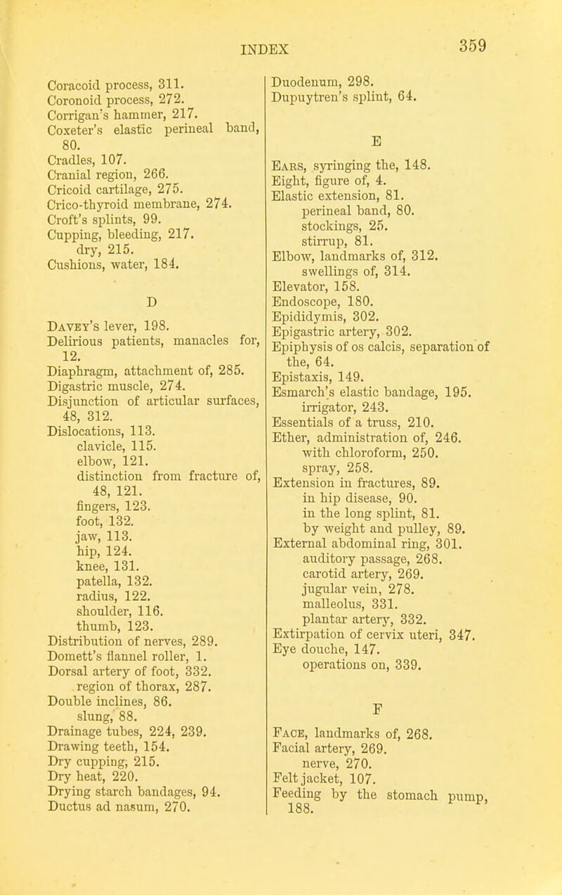 Coracoid process, 311. Coronoicl process, 272. Corrigan's hammer, 217. Coxeter's elastic perineal band, 80. Cradles, 107. Cranial region, 266. Cricoid cartilage, 275. Crico-thyroid membrane, 274. Croft's splints, 99. Cupping, bleeding, 217. dry, 215. Cushions, water, 184. D Davey's lever, 198. Delirious patients, manacles for, 12. Diaphragm, attachment of, 285. Digastric muscle, 274. Disjunction of articular surfaces, 48, 312. Dislocations, 113. clavicle, 115. elbow, 121. distinction from fracture of, 48, 121. fingers, 123. foot, 132. jaw, 113. hip, 124. knee, 131. patella, 132. radius, 122. shoulder, 116. thumb, 123. Distribution of nerves, 289. Domett's flannel roller, 1. Dorsal artery of foot, 332. region of thorax, 287. Double inclines, 86. slung, 88. Drainage tubes, 224, 239. Drawing teeth, 154. Dry cupping, 215. Dry heat, 220. Drying starch bandages, 94. Ductus ad nasum, 270. Duodenum, 298. Dupuytren's splint, 64. E Ears, syringing the, 148. Eight, figure of, 4. Elastic extension, 81. perineal band, 80. stockings, 25. stirrup, 81. Elbow, landmarks of, 312. swellings of, 314. Elevator, 158. Endoscope, 180. Epididymis, 302. Epigastric artery, 302. Epiphysis of os calcis, separation of the, 64. Epistaxis, 149. Esmarch's elastic bandage, 195. irrigator, 243. Essentials of a trass, 210. Ether, administration of, 246. with chloroform, 250. spray, 258. Extension in fractures, 89. in hip disease, 90. in the long splint, 81. by weight and pulley, 89. External abdominal ring, 301. auditory passage, 268. carotid artery, 269. jugular vein, 278. malleolus, 331. plantar artery, 332. Extirpation of cervix uteri, 347. Eye douche, 147. operations on, 339. F Face, landmarks of, 268. Facial artery, 269. nerve, 270. Felt jacket, 107. Feeding by the stomach 188.