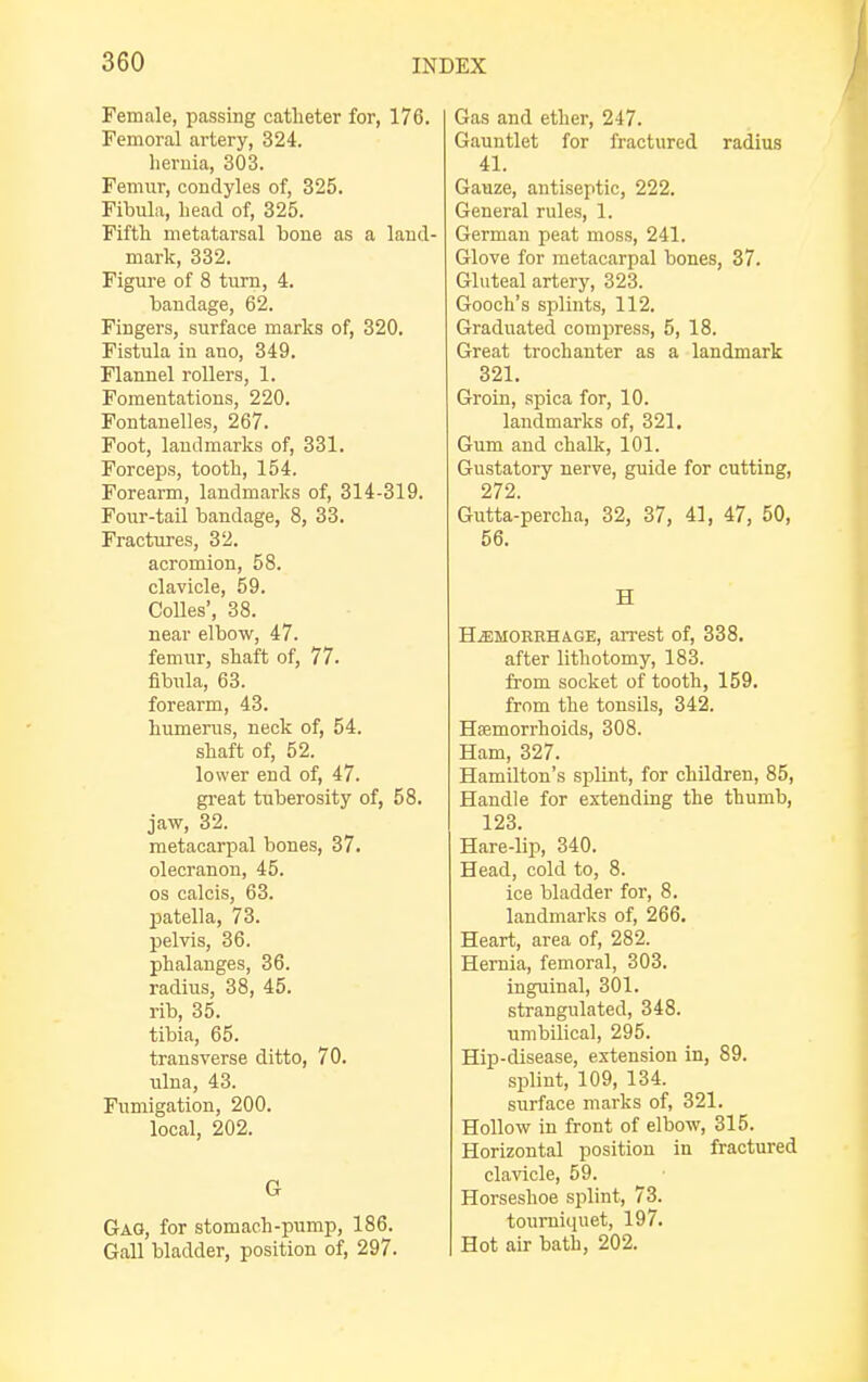 Female, passing catheter for, 176. Femoral artery, 324. hernia, 303. Femur, condyles of, 325. Fibula, head of, 325. Fifth metatarsal bone as a land- mark, 332. Figure of 8 turn, 4. bandage, 62. Fingers, surface marks of, 320. Fistula in ano, 349. Flannel rollers, 1. Fomentations, 220. Fontanelles, 267. Foot, landmarks of, 331. Forceps, tooth, 154. Forearm, landmarks of, 314-319. Four-tail bandage, 8, 33. Fractures, 32. acromion, 58. clavicle, 59. Colles', 38. near elbow, 47. femur, shaft of, 77. fibula, 63. forearm, 43. humerus, neck of, 54. shaft of, 52. lower end of, 47. great tuberosity of, 58. jaw, 32. metacarpal bones, 37. olecranon, 45. os calcis, 63. patella, 73. pelvis, 36. phalanges, 36. radius, 38, 45. rib, 35. tibia, 65. transverse ditto, 70. ulna, 43. Fumigation, 200. local, 202. G Gag, for stomach-pump, 186. Gall bladder, position of, 297. Gas and ether, 247. Gauntlet for fractured radius 41. Gauze, antiseptic, 222. General rules, 1. German peat moss, 241. Glove for metacarpal bones, 37. Gluteal artery, 323. Gooch's splints, 112. Graduated compress, 5, 18. Great trochanter as a landmark 321. Groin, spica for, 10. landmarks of, 321. Gum and chalk, 101. Gustatory nerve, guide for cutting, 272. Gutta-percha, 32, 37, 41, 47, 50, 56. H Hemorrhage, arrest of, 338. after lithotomy, 183. from socket of tooth, 159. from the tonsils, 342. Haemorrhoids, 308. Ham, 327. Hamilton's splint, for children, 85, Handle for extending the thumb, 123. Hare-lip, 340. Head, cold to, 8. ice bladder for, 8. landmarks of, 266. Heart, area of, 282. Hernia, femoral, 303. inguinal, 301. strangulated, 348. umbilical, 295. Hip-disease, extension in, 89. splint, 109, 134. surface marks of, 321. Hollow in front of elbow, 315. Horizontal position in fractured clavicle, 59. Horseshoe splint, 73. tourniquet, 197. Hot air bath, 202.