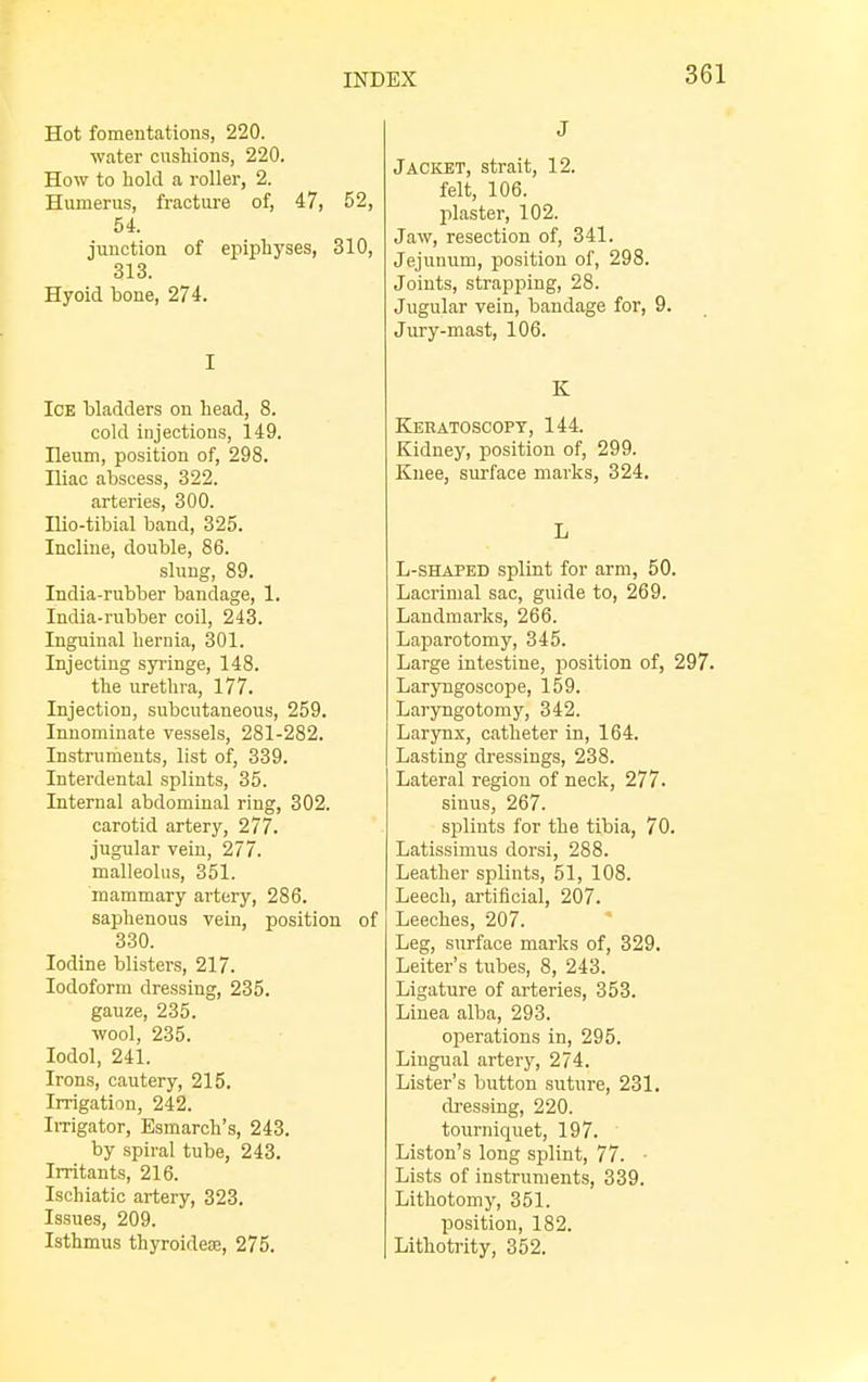 Hot fomentations, 220. water cushions, 220. How to hold a roller, 2. Humerus, fracture of, 47, 52, 54. junction of epiphyses, 310, 313. Hyoid bone, 274. I Ice bladders on head, 8. cold injections, 149. Ileum, position of, 298. Iliac abscess, 322. arteries, 300. Hio-tibial band, 325. Incline, double, 86. slung, 89. India-rubber bandage, 1. India-rubber coil, 243. Inguinal hernia, 301. Injecting syringe, 148. the urethra, 177. Injection, subcutaneous, 259. Innominate vessels, 281-282. Instruments, list of, 339. Interdental splints, 35. Internal abdominal ring, 302. carotid artery, 277. jugular vein, 277. malleolus, 351. mammary artery, 286. saphenous vein, position of 330. Iodine blisters, 217. Iodoform dressing, 235. gauze, 235. wool, 235. Iodol, 241. Irons, cautery, 215. Irrigation, 242. Irrigator, Esmarch's, 243. by spiral tube, 243. Irritants, 216. Ischiatic artery, 323. Issues, 209. Isthmus thyroideoe, 275. J Jacket, strait, 12. felt, 106. plaster, 102. Jaw, resection of, 341. Jejunum, position of, 298. Joints, strapping, 28. Jugular vein, bandage for, 9. Jury-mast, 106. K Keratoscopt, 144. Kidney, position of, 299. Knee, surface marks, 324. L L-shaped splint for arm, 50. Lacrimal sac, guide to, 269. Landmarks, 266. Laparotomy, 345. Large intestine, position of, 297. Laryngoscope, 159. Laryngotomy, 342. Larynx, catheter in, 164. Lasting dressings, 238. Lateral region of neck, 277. sinus, 267. splints for the tibia, 70. Latissimus dorsi, 288. Leather splints, 51, 108. Leech, artificial, 207. Leeches, 207. Leg, surface marks of, 329. Leiter's tubes, 8, 243. Ligature of arteries, 353. Linea alba, 293. operations in, 295. Lingual artery, 274. Lister's button suture, 231. dressing, 220. tourniquet, 197. Liston's long splint, 77. • Lists of instruments, 339. Lithotomy, 351. position, 182. Lithotrity, 352.