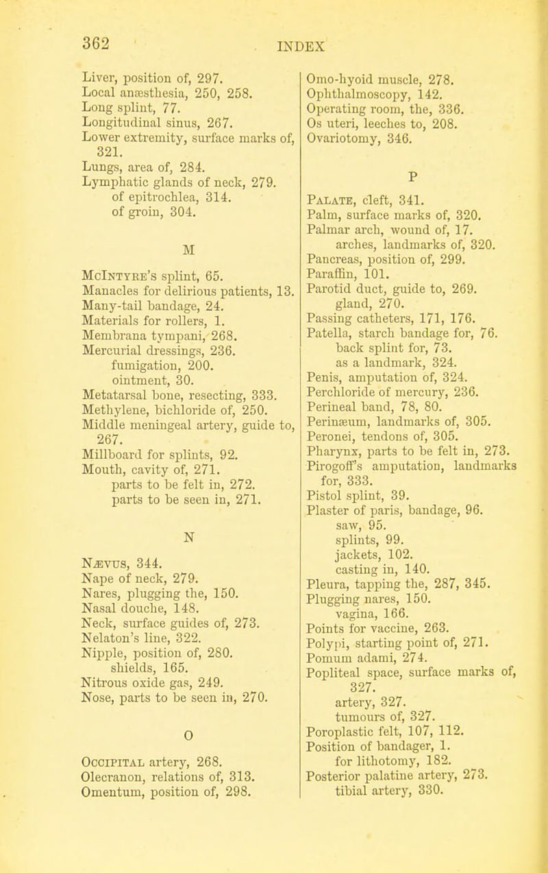 Liver, position of, 297. Local antesthesia, 250, 258. Long splint, 77. Longitudinal sinus, 267. Lower extremity, surface marks of, 321. Lungs, area of, 284. Lymphatic glands of neck, 279. of epitrochlea, 314. of groin, 304. M McIntyee's splint, 65. Manacles for delirious patients, 13. Many-tail bandage, 24. Materials for rollers, 1. Membrana tympani, 268. Mercurial dressings, 236. fumigation, 200. ointment, 30. Metatarsal bone, resecting, 333. Methylene, bichloride of, 250. Middle meningeal artery, guide to, 267. Millboard for splints, 92. Mouth, cavity of, 271. parts to be felt in, 272. parts to be seen in, 271. N NiEvus, 344. Nape of neck, 279. Nares, plugging the, 150. Nasal douche, 148. Neck, surface guides of, 273. Nelaton's line, 322. Nipple, position of, 280. shields, 165. Nitrous oxide gas, 249. Nose, parts to be seen in, 270. O Occipital artery, 268. Olecranon, relations of, 313. Omentum, position of, 298. Omo-hyoid muscle, 278. Ophthalmoscopy, 142. Operating room, the, 336. Os uteri, leeches to, 208. Ovariotomy, 346. P Palate, cleft, 341. Palm, surface marks of, 320. Palmar arch, wound of, 17. arches, landmarks of, 320. Pancreas, position of, 299. Paraffin, 101. Parotid duct, guide to, 269. gland, 270. Passing catheters, 171, 176. Patella, starch bandage for, 76. back splint for, 73. as a landmark, 324. Penis, amputation of, 324. Perchloride of mercury, 236. Perineal band, 78, 80. Perinajum, landmarks of, 305. Peronei, tendons of, 305. Pharynx, parts to be felt in, 273. Pirogoff's amputation, landmarks for, 333. Pistol splint, 39. Plaster of paris, bandage, 96. saw, 95. splints, 99. jackets, 102. casting in, 140. Pleura, tapping the, 287, 345. Plugging nares, 150. vagina, 166. Points for vaccine, 263. Polypi, starting point of, 271. Pomum adami, 274. Popliteal space, surface marks of, 327. artery, 327. tumours of, 327. Poroplastic felt, 107, 112. Position of bandager, 1. for lithotomy, 182. Posterior palatine artery, 273. tibial artery, 330.