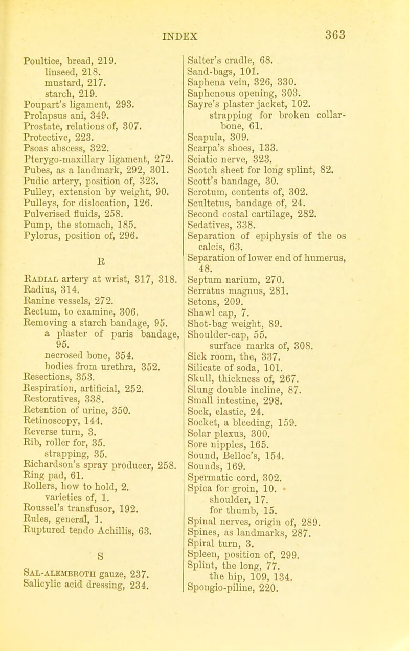 Poultice, bread, 219. linseed, 218. mustard, 217. starch, 219. Poupart's ligament, 293. Prolapsus ani, 349. Prostate, relations of, 307. Protective, 223. Psoas abscess, 322. Pterygo-maxillary ligament, 272. Pubes, as a landmark, 292, 301. Pudic artery, position of, 323. Pulley, extension by weight, 90. Pulleys, for dislocation, 126. Pulverised fluids, 258. Pump, the stomach, 185. Pylorus, position of, 296. R Radial artery at wrist, 317, 318. Radius, 314. Ranine vessels, 272. Rectum, to examine, 306, Removing a starch bandage, 95. a plaster of paris bandage, 95. necrosed bone, 354. bodies from urethra, 352. Resections, 353. Respiration, artificial, 252. Restoratives, 338. Retention of urine, 350. Retinoscopy, 144. Reverse turn, 3. Rib, roller for, 35. strapping, 35. Richardson's spray producer, 258. Ring pad, 61. Rollers, how to hold, 2. varieties of, 1. Roussel's transfusor, 192. Rules, general, 1. Ruptured tendo Achillis, 63. ' S Sal-alembroth gauze, 237. Salicylic acid dressing, 234. Salter's cradle, 68. Sand-bags, 101. Saphena vein, 326, 330. Saphenous opening, 303. Sayre's plaster jacket, 102. strapping for broken collar- bone, 61. Scapula, 309. Scarpa's shoes, 133. Sciatic nerve, 323, Scotch sheet for long splint, 82. Scott's bandage, 30. Scrotum, contents of, 302. Scultetus, bandage of, 24. Second costal cartilage, 282. Sedatives, 338. Separation of epiphysis of the os calcis, 63. Separation of lower end of humerus, 48. Septum narium, 270. Serratus magnus, 281. Setons, 209. Shawl cap, 7. Shot-bag weight, 89. Shoulder-cap, 55. surface marks of, 308. Sick room, the, 337. Silicate of soda, 101. Skull, thickness of, 267. Slung double incline, 87. Small intestine, 298. Sock, elastic, 24. Socket, a bleeding, 159. Solar plexus, 300. Sore nipples, 165. Sound, Belloc's, 154. Sounds, 169. Spermatic cord, 302. Spica for groin, 10. • shoulder, 17. for thumb, 15. Spinal nerves, origin of, 289. Spines, as landmarks, 287. Spiral turn, 3. Spleen, position of, 299. Splint, the long, 77. the hip, 109, 134. Spongio-piline, 220.
