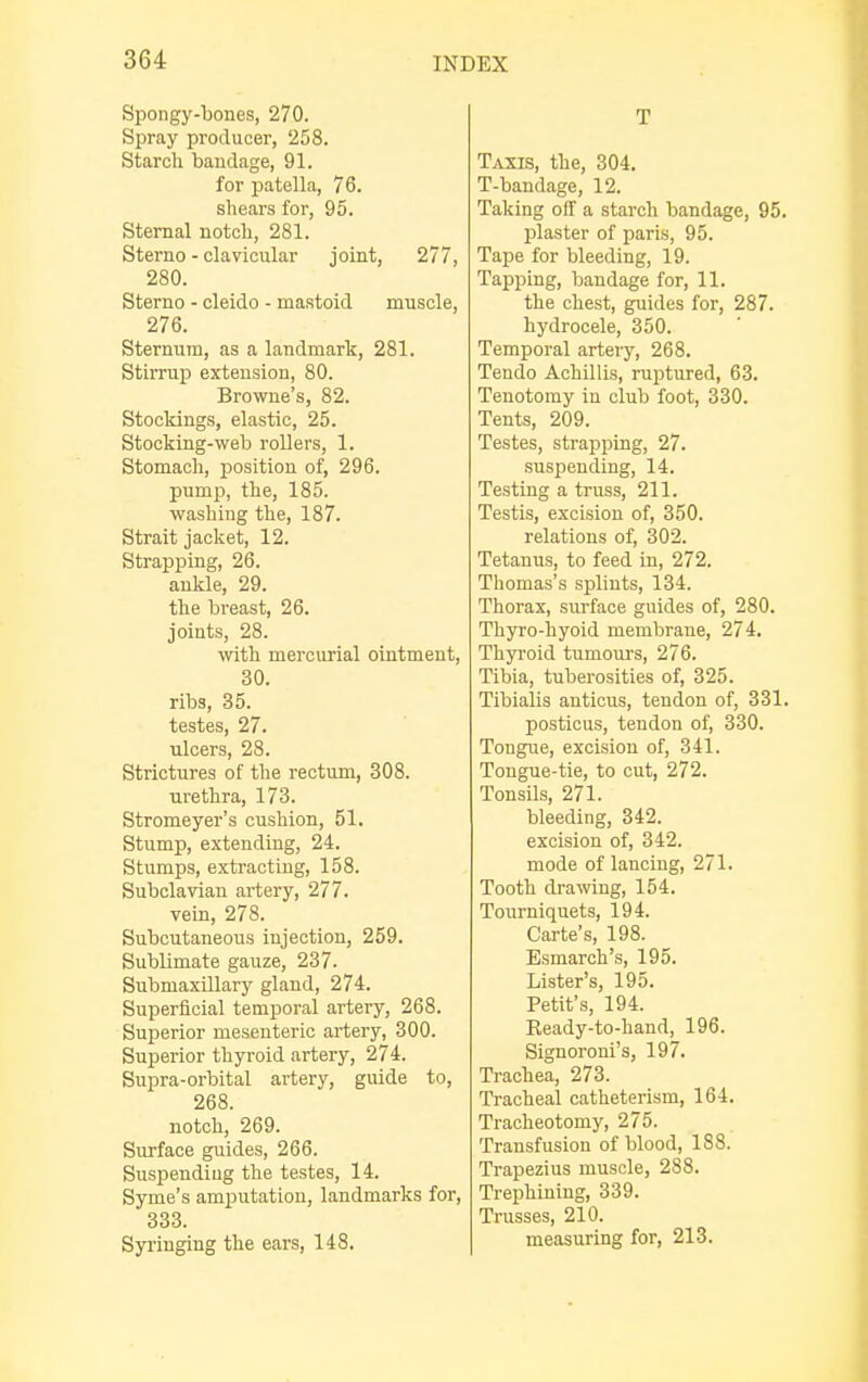 Spongy-bones, 270. Spray producer, 258. Starch bandage, 91. for patella, 76. shears for, 95. Sternal notch, 281. Sterno - clavicular joint, 277, 280. Sterno - cleido - mastoid muscle, 276. Sternum, as a landmark, 281. Stirrup extension, 80. Browne's, 82. Stockings, elastic, 25. Stocking-web rollers, 1. Stomach, position of, 296. pump, the, 185. washing the, 187. Strait jacket, 12. Strapping, 26. ankle, 29. the breast, 26. joints, 28. with mercurial ointment, 30. ribs, 35. testes, 27. ulcers, 28. Strictures of the rectum, 308. urethra, 173. Stromeyer's cushion, 51. Stump, extending, 24. Stumps, extracting, 158. Subclavian artery, 277. vein, 278. Subcutaneous injection, 259. Sublimate gauze, 237. Submaxillary gland, 274. Superficial temporal artery, 268. Superior mesenteric artery, 300. Superior thyroid artery, 274. Supra-orbital artery, guide to, 268. notch, 269. Surface guides, 266. Suspending the testes, 14. Syme's amputation, landmarks for, 333. Syringing the ears, 148. T Taxis, the, 304. T-bandage, 12. Taking off a starch bandage, 95. plaster of paris, 95. Tape for bleeding, 19. Tapping, bandage for, 11. the chest, guides for, 287. hydrocele, 350. Temporal artery, 268. Tendo Achillis, ruptured, 63. Tenotomy in club foot, 330. Tents, 209. Testes, strapping, 27. suspending, 14. Testing a truss, 211. Testis, excision of, 350. relations of, 302. Tetanus, to feed in, 272. Thomas's splints, 134. Thorax, surface guides of, 280. Thyro-hyoid membrane, 274. Thyroid turnours, 276. Tibia, tuberosities of, 325. Tibialis anticus, tendon of, 331. posticus, tendon of, 330. Tongue, excision of, 341. Tongue-tie, to cut, 272. Tonsils, 271. bleeding, 342. excision of, 342. mode of lanciug, 271. Tooth drawing, 154. Tourniquets, 194. Carte's, 198. Esmarch's, 195. Lister's, 195. Petit's, 194. Ready-to-hand, 196. Signoroni's, 197. Trachea, 273. Tracheal catheterism, 164. Tracheotomy, 275. Transfusion of blood, 188. Trapezius muscle, 288. Trephining, 339. Trusses, 210. measuring for, 213.