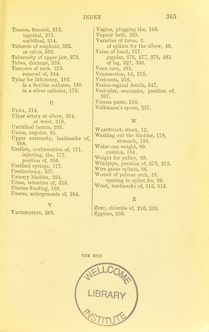 Trusses, femoral, 212. inguinal, 211. umbilical, 214. Tubercle of scaphoid, 332. os calcis, 332. Tuberosity of upper jaw, 272. Tubes, drainage, 224. Tumours of neck, 279. removal of, 344. Tying for lithotomy, 182. in a flexible catheter, 180. in a silver catheter, 179. U Ulna, 314. Ulnar artery at elbow, 314. at wrist, 318. Umbilical hernia, 295. Union, angular, 85. Upper extremity, landmarks of, 308. Urethra, conformation of, 171. injecting, the, 177. position of, 306. Urethral syringe, 177. Urethrotomy, 357. Urinary bladder, 294. Urine, retention of, 350. Uterine flooding, 166. Uterus, enlargements of, 294. V Vaccination, 263. Vagina, plugging the, 166. Vapour bath, 203. Varieties of turns, 3. of splints for the elbow, 48. Veins of hand, 317. jugular, 276, 277, 278, 281. of leg, 327, 330. Vena cava, 282. Venisection, 19, 315. Vesicants, 216. Vesico-vaginal fistula, 347. Vesicular, seminales, position of, 307. Vienna paste, 216. Volkmann's spoon, 231. W. Waistcoat, strait, 12. Washing out the bladder, 178. stomach, 186. Water-can weight, 89. cushion, 184. Weight for pulley, 89. Windpipe, position of, 273, 275. Wire gauze splints, 48. Wound of palmar arch, 18. opening in splint for, 99. Wrist, landmarks of, 316, 319. Z Zinc, chloride of, 216, 230. Zygoma, 266.