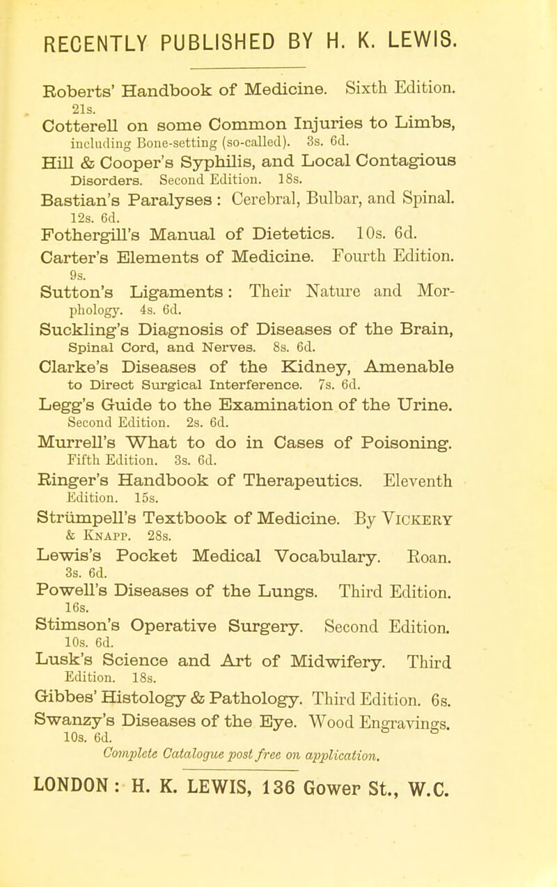 RECENTLY PUBLISHED BY H. K. LEWIS. Roberts' Handbook of Medicine. Sixth Edition. 2ls. Cotterell on some Common Injuries to Limbs, including Bone-setting (so-called). 3s. 6d. Hill & Cooper's Syphilis, and Local Contagious Disorders. Second Edition. 18s. Bastian's Paralyses : Cerebral, Bulbar, and Spinal. 12s. 6d. Pothergill's Manual of Dietetics. 10s. 6d. Carter's Elements of Medicine. Fourth Edition. 9s. Sutton's Ligaments: Their Nature and Mor- phology. 4s. 6d. Suckling's Diagnosis of Diseases of the Brain, Spinal Cord, and Nerves. 8s. 6d. Clarke's Diseases of the Kidney, Amenable to Direct Surgical Interference. 7s. 6d. Legg's Guide to the Examination of the Urine. Second Edition. 2s. 6d. Murrell's What to do in Cases of Poisoning. Fifth Edition. 3s. 6d. Ringer's Handbook of Therapeutics. Eleventh Edition. 15s. Striimpell's Textbook of Medicine. By Vickery & Knapp. 28s. Lewis's Pocket Medical Vocabulary. Roan. 3s. 6d. Powell's Diseases of the Lungs. Third Edition. 16s. Stimson's Operative Surgery. Second Edition. 10s. 6d. Lusk's Science and Art of Midwifery. Third Edition. 18s. Gibbes' Histology & Pathology. Third Edition. 6 s. Swanzy's Diseases of the Eye. Wood Engravings 10s. 6d. Complete. Catalogue post free on application.
