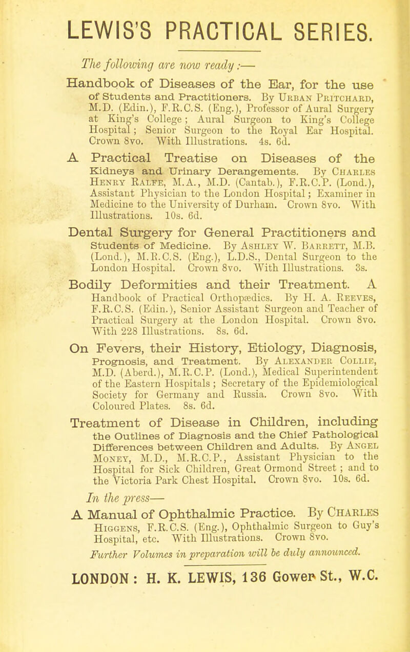 LEWIS'S PRACTICAL SERIES. The following are now ready:— Handbook of Diseases of the Ear, for the use of Students and Practitioners. By Urban Pritchard, M.D. (Edin.), F.R.C.S. (Eng.), Professor of Aural Surgery at King's College; Aural Surgeon to King's College Hospital; Senior Surgeon to the Royal Ear Hospital. Crown 8vo. With Illustrations. 4s. 6d. A Practical Treatise on Diseases of the Kidneys and Urinary Derangements. By Charles Henry Ralfe, M.A., M.D. (Cantab.), F.R.C.P. (Lond.), Assistant Physician to the London Hospital; Examiner in Medicine to the University of Durham. Crown 8vo. With Illustrations. 10s. 6d. Dental Surgery for General Practitioners and Students of Medicine. By Ashley W. Barrett, M.B. (Lond.), M.E.C.S. (Eng.), L.D.S., Dental Surgeon to the London Hospital. Crown 8vo. With Illustrations. 3s. Bodily Deformities and their Treatment. A Handbook of Practical Orthopaedics. By H. A. Reeves, F.R.C.S. (Edin.), Senior Assistant Surgeon and Teacher of Practical Surgery at the London Hospital. Crown 8vo. With 228 Illustrations. 8s. 6d. On Fevers, their History, Etiology, Diagnosis, Prognosis, and Treatment. By Alexander Collie, M.D. (Aberd.), M.R.C.P. (Lond.), Medical Superintendent of the Eastern Hospitals ; Secretary of the Epidemiological Society for Germany and Russia. Crown 8vo. With Coloured Plates. 8s. 6d. Treatment of Disease in Children, including the Outlines of Diagnosis and the Chief Pathological Differences between Children and Adults. By Angel Money, M.D., M.R.C.P., Assistant Physician to the Hospital for Sick Children, Great Ormond Street ; and to the Victoria Park Chest Hospital. Crown 8vo. 10s. 6d. In the press— A Manual of Ophthalmic Practice. By Charles Higgens, F.R.C.S. (Eng.), Ophthalmic Surgeon to Guy's Hospital, etc. With Illustrations. Crown 8vo. Further Volumes in preparation will be duly announced.