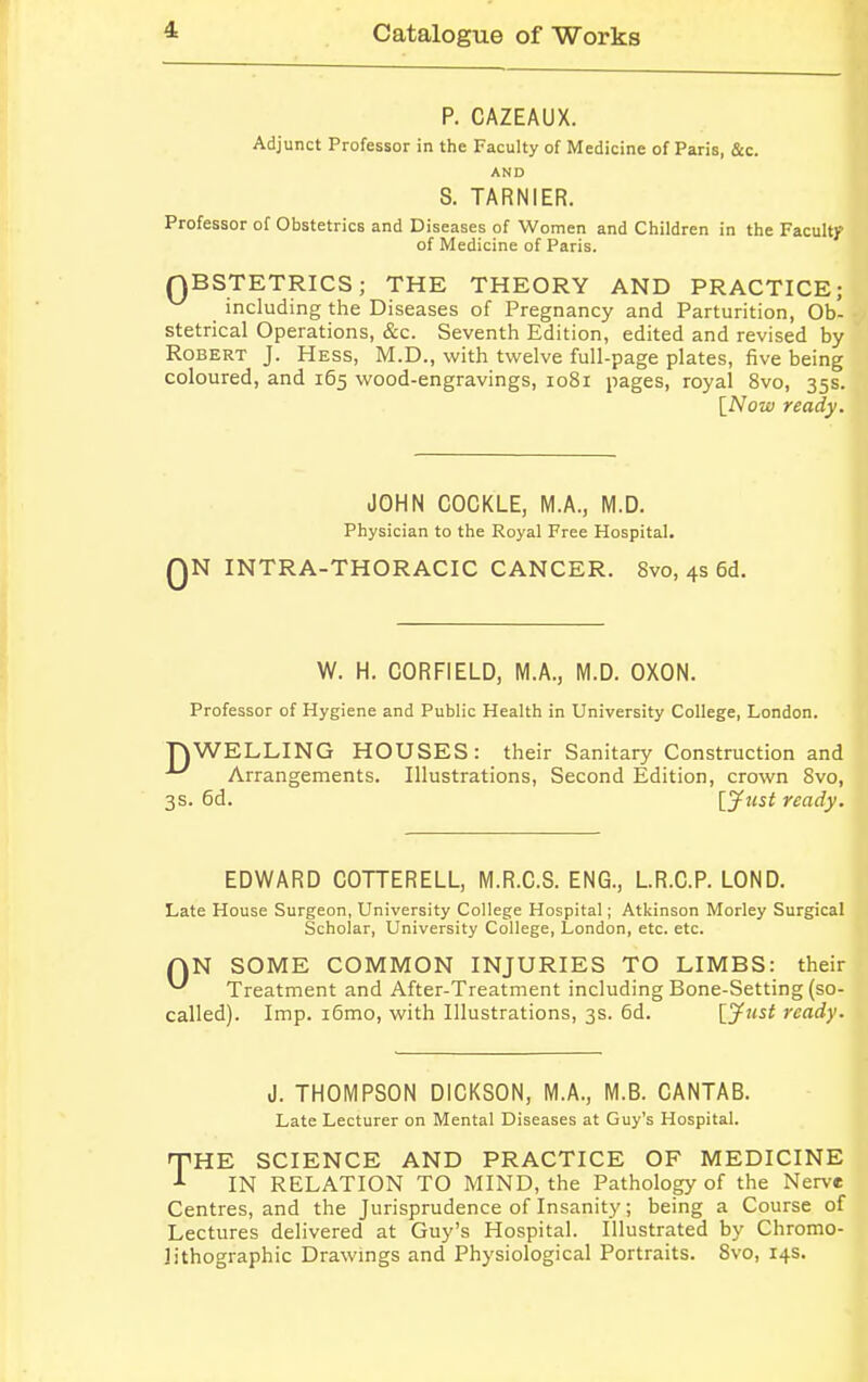 P. CAZEAUX. Adjunct Professor in the Faculty of Medicine of Paris, &c. AND S. TARNIER. Professor of Obstetrics and Diseases of Women and Children in the Faculty of Medicine of Paris. QBSTETRICS; THE THEORY AND PRACTICE; including the Diseases of Pregnancy and Parturition, Ob- stetrical Operations, &c. Seventh Edition, edited and revised by Robert J. Hess, M.D., with twelve full-page plates, five being coloured, and 165 wood-engravings, 1081 pages, royal 8vo, 35s. [Now ready. JOHN COCKLE, M.A., M.D. Physician to the Royal Free Hospital. QN INTRA-THORACIC CANCER. Svo, 4s 6d. W. H. CORFIELD, M.A., M.D. OXON. Professor of Hygiene and Public Health in University College, London. TOWELLING HOUSES: their Sanitary Construction and Arrangements. Illustrations, Second Edition, crown 8vo, 3s. 6d. [Just ready. EDWARD COTTERELL, M.R.O.S. ENG., L.R.C.P. LOND. Late House Surgeon, University College Hospital; Atkinson Morley Surgical Scholar, University College, London, etc. etc. QN SOME COMMON INJURIES TO LIMBS: their ^ Treatment and After-Treatment including Bone-Setting (so- called). Imp. i6mo, with Illustrations, 3s. 6d. [Just ready. J. THOMPSON DICKSON, M.A., M.B. CANTAB. Late Lecturer on Mental Diseases at Guy's Hospital. rpHE SCIENCE AND PRACTICE OF MEDICINE *- IN RELATION TO MIND, the Pathology of the Nerve Centres, and the Jurisprudence of Insanity; being a Course of Lectures delivered at Guy's Hospital. Illustrated by Chromo- lithographic Drawings and Physiological Portraits. Svo, 14s.