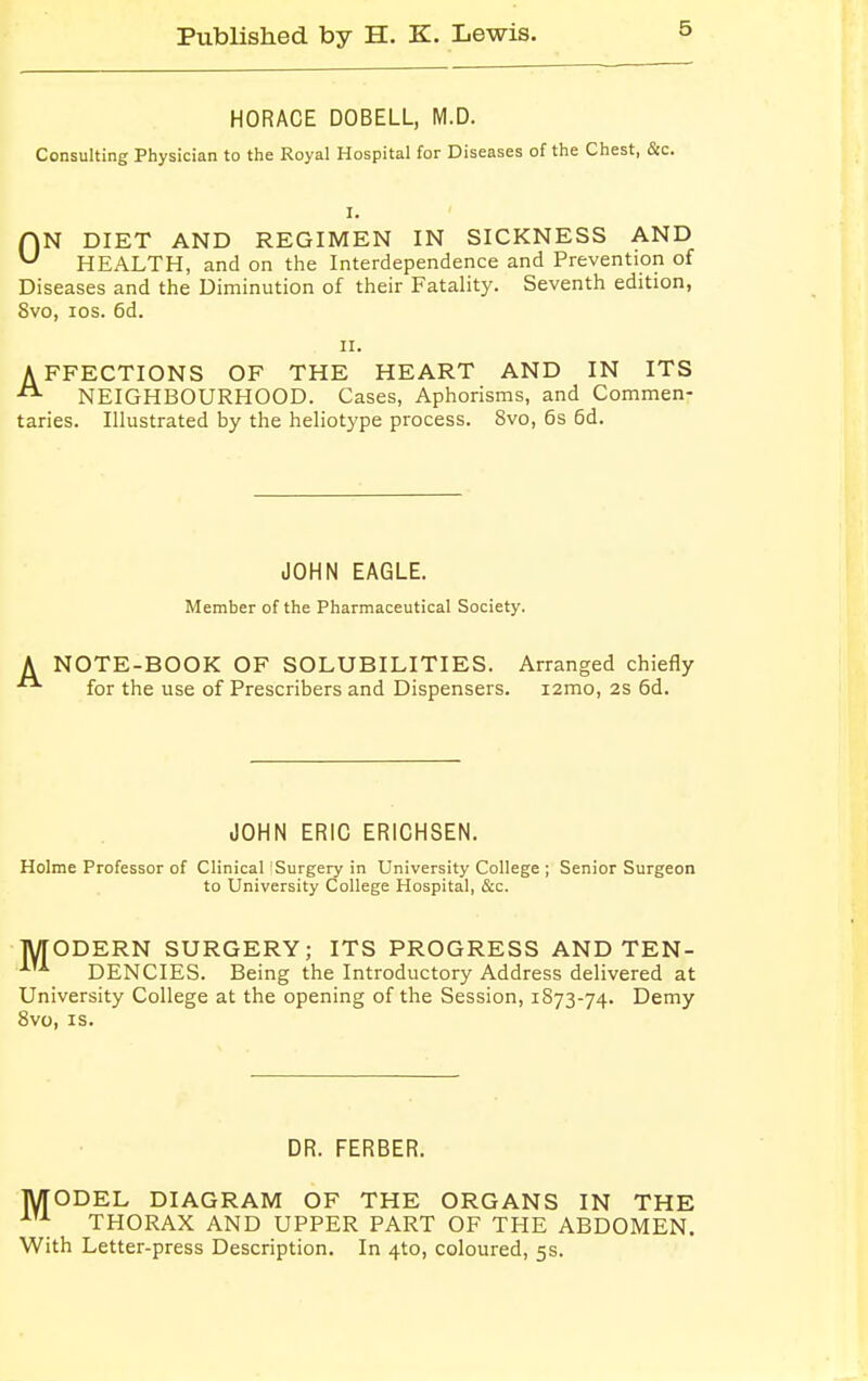 HORACE DOBELL, M.D. Consulting Physician to the Royal Hospital for Diseases of the Chest, &c. ON DIET AND REGIMEN IN SICKNESS AND HEALTH, and on the Interdependence and Prevention of Diseases and the Diminution of their Fatality. Seventh edition, Svo, ios. 6d. ii. AFFECTIONS OF THE HEART AND IN ITS NEIGHBOURHOOD. Cases, Aphorisms, and Commen- taries. Illustrated by the heliotype process. 8vo, 6s 6d. JOHN EAGLE. Member of the Pharmaceutical Society. NOTE-BOOK OF SOLUBILITIES. Arranged chiefly for the use of Prescribers and Dispensers. i2mo, 2S 6d. JOHN ERIC ERICHSEN. Holme Professor of Clinical Surgery in University College ; Senior Surgeon to University College Hospital, &c. MODERN SURGERY; ITS PROGRESS AND TEN- DENCIES. Being the Introductory Address delivered at University College at the opening of the Session, 1873-74. Demy 8vo, is. DR. FERBER. MODEL DIAGRAM OF THE ORGANS IN THE AU THORAX AND UPPER PART OF THE ABDOMEN. With Letter-press Description. In 4to, coloured, 5s.