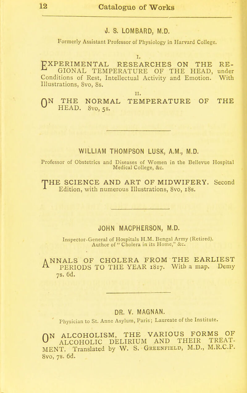 J. S. LOMBARD, M.D. Formerly Assistant Professor of Physiology in Harvard College. I. EXPERIMENTAL RESEARCHES ON THE RE- AJ GIONAL TEMPERATURE OF THE HEAD, under Conditions of Rest, Intellectual Activity and Emotion. With Illustrations, 8vo, 8s. n. AN THE NORMAL TEMPERATURE OF THE u HEAD. 8vo, 5s. WILLIAM THOMPSON LUSK, A.M., M.D. Professor of Obstetrics and Diseases of Women in the Bellevue Hospital Medical College, &c. THE SCIENCE AND ART OF MIDWIFERY. Second *■ Edition, with numerous Illustrations, 8vo, 18s. JOHN MACPHERSON, M.D. Inspector-General of Hospitals H.M. Bengal Army (Retired). Author of Cholera in its Home, &c. ANNALS OF CHOLERA FROM THE EARLIEST PERIODS TO THE YEAR 1817. With a map. Demy 7s. 6d. DR. V. MAGNAN. Physician to St. Anne Asylum, Paris; Laureate of the Institute. N ALCOHOLISM, THE VARIOUS FORMS OF ALCOHOLIC DELIRIUM AND THEIR TREAT- MENT. Translated by W. S. Greenfield, M.D., M.R.C.P. 8vo, 7s. 6d. 0
