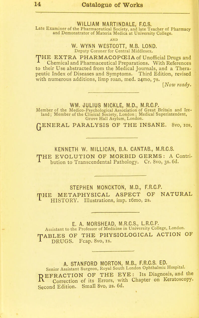 WILLIAM MARTINDALE, F.C.S. Late Examiner of the Pharmaceutical Society, and late Teacher of Pharmacy and Demonstrator of Materia Medica at University College. AND W. WYNN WESTCOTT, M.B. LOND. Deputy Coroner for Central Middlesex. THE EXTRA PHARMACOPOEIA of Unofficial Drugs and Chemical and Pharmaceutical Preparations. With References to their Use abstracted from the Medical Journals, and a Thera- peutic Index of Diseases and Symptoms. Third Edition, revised with numerous additions, limp roan, med. 24mo, 7s. [Now ready. WM. JULIUS MICKLE, M.D., M.R.C.P. Member of the Medico-Psychological Association of Great Britain and Ire- land; Member of the Clinical Society, London ; Medical Superintendent, Grove Hall Asylum, London. QENERAL PARALYSIS OF THE INSANE. 8vo, 10s. T KENNETH W. M1LLICAN, B.A. CANTAB., M.R.C.S. HE EVOLUTION OF MORBID GERMS: A Contri- bution to Transcendental Pathology. Cr. 8vo, 3s. 6d. T STEPHEN MONCKTON, M.D., F.R.C.P. HE METAPHYSICAL ASPECT OF NATURAL HISTORY. Illustrations, imp. i6mo, 2s. E. A. MORSHEAD, M.R.C.S., L.R.C.P. Assistant to the Professor of Medicine in University College, London. CABLES OF THE PHYSIOLOGICAL ACTION OF DRUGS. Fcap. 8vo, is. A. STANFORD MORTON, M.B., F.R.C.S. ED. . Senior Assistant Surgeon, Royal South London Ophthalmic Hospital. REFRACTION OF THE EYE : Its Diagnosis, and the Correction of its Errors, with Chapter on Keratoscopy. Second Edition. Small 8vo, 2s. 6d.