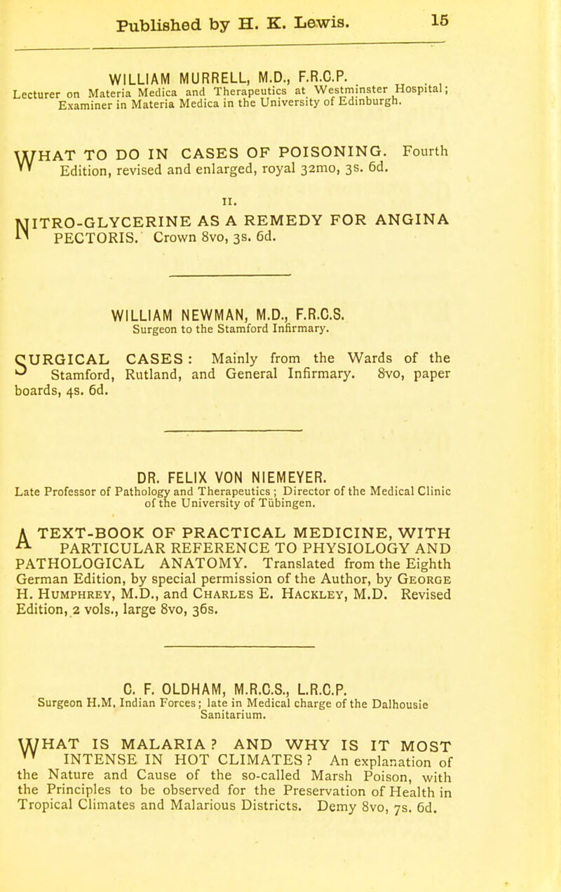 WILLIAM MURRELL, M.D., F.R.C.P. . Lecturer on Materia Medica and Therapeutics at Westminster Hospital; Examiner in Materia Medica in the University of Edinburgh. ^HAT TO DO IN CASES OF POISONING. Fourth Edition, revised and enlarged, royal 32mo, 3s. 6d. 11. 5 A PECTORIS. Crown 8vo, 3s. 6d. jyqiTRO-GLYCERINE AS A REMEDY FOR ANGINA WILLIAM NEWMAN, M.D., F.R.C.S. Surgeon to the Stamford Infirmary. SURGICAL CASES : Mainly from the Wards of the Stamford, Rutland, and General Infirmary. 8vo, paper boards, 4s. 6d. DR. FELIX VON NIEMEYER. Late Professor of Pathology and Therapeutics ; Director of the Medical Clinic of the University of Tubingen. A TEXT-BOOK OF PRACTICAL MEDICINE, WITH A PARTICULAR REFERENCE TO PHYSIOLOGY AND PATHOLOGICAL ANATOMY. Translated from the Eighth German Edition, by special permission of the Author, by George H. Humphrey, M.D., and Charles E. Hackley, M.D. Revised Edition, 2 vols., large 8vo, 36s. C. F. OLDHAM, M.R.C.S., L.R.C.P. Surgeon H.M, Indian Forces; late in Medical charge of the Dalhousie Sanitarium. U/HAT IS MALARIA ? AND WHY IS IT MOST VY INTENSE IN HOT CLIMATES? An explanation of the Nature and Cause of the so-called Marsh Poison, with the Principles to be observed for the Preservation of Health in Tropical Climates and Malarious Districts. Demy 8vo, 7s. 6d.