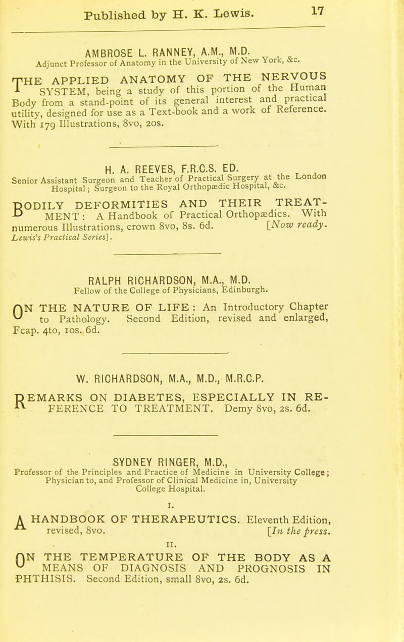 AMBROSE L RANNEY, A.M., M.D. Adjunct Professor of Anatomy in the University of New York, itc. THE APPLIED ANATOMY OF THE NERVOUS J- SYSTEM, being a study of this portion of the Human Body from a stand-point of its general interest and practical utility, designed for use as a Text-book and a work of Reference. With 179 Illustrations, 8vo, 20s. H. A. REEVES, F.R.C.S. ED. Senior Assistant Surgeon and Teacher of Practical Surgery at the London Hospital; Surgeon to the Royal Orthopaedic Hospital, &c. DODILY DEFORMITIES AND THEIR TREAT- -° MENT : A Handbook of Practical Orthopaedics. With numerous Illustrations, crown 8vo, 8s. 6d. [Now ready. Lewis's Practical Series]. RALPH RICHARDSON, M.A., M.D. Fellow of the College of Physicians, Edinburgh. ON THE NATURE OF LIFE : An Introductory Chapter to Pathology. Second Edition, revised and enlarged, Fcap. 4to, 10s. 6d. W. RICHARDSON, M.A., M.D., M.R.C.P. REMARKS ON DIABETES, ESPECIALLY IN RE- FERENCE TO TREATMENT. Demy Svo, 2s. 6d. SYDNEY RINGER, M.D., Professor of the Principles and Practice of Medicine in University College; Physician to, and Professor of Clinical Medicine in, University College Hospital. I. A HANDBOOK OF THERAPEUTICS. Eleventh Edition, revised, 8vo. [In the press. 11. AN THE TEMPERATURE OF THE BODY AS A u MEANS OF DIAGNOSIS AND PROGNOSIS IN PHTHISIS. Second Edition, small 8vo, 2s. 6d.