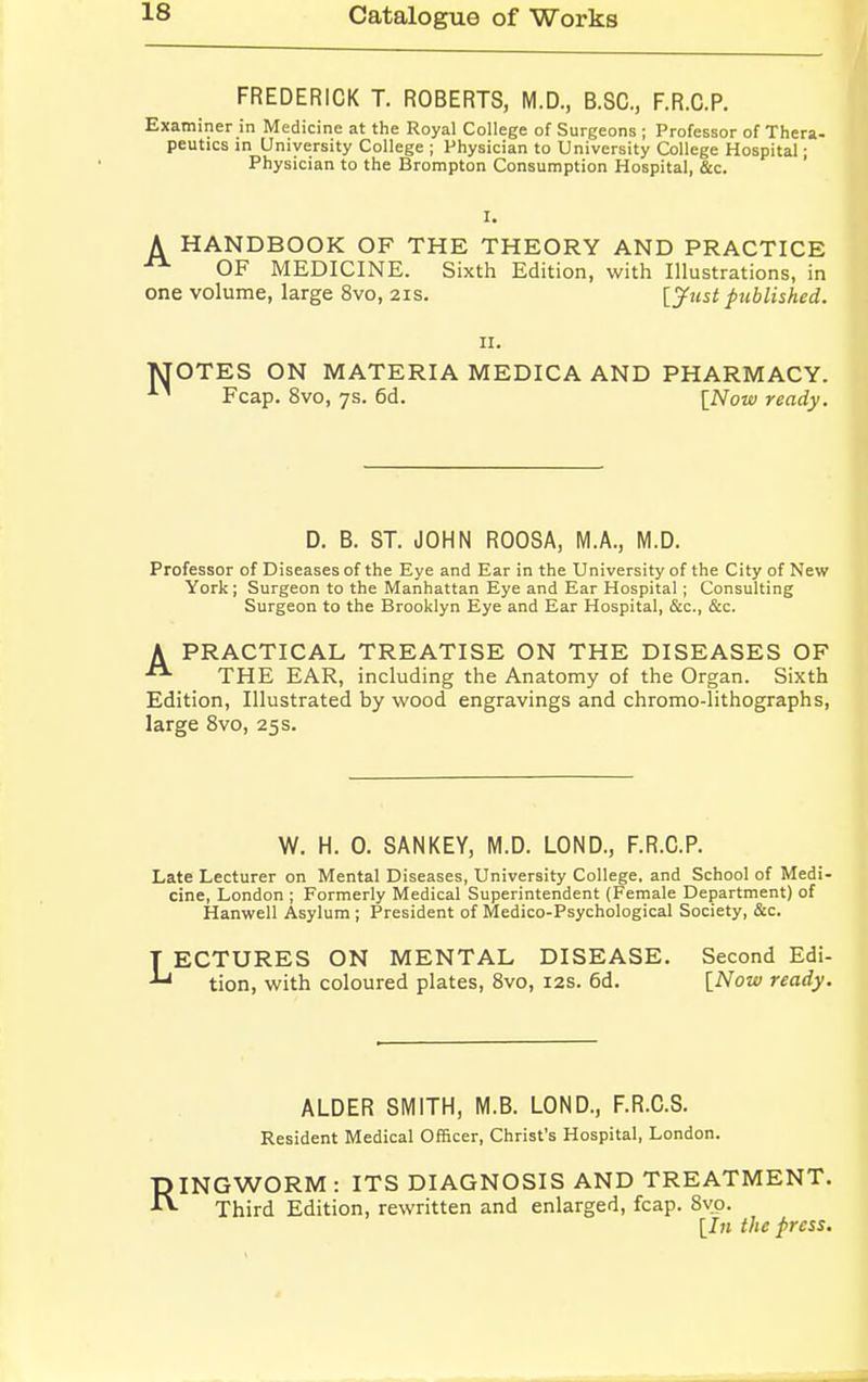 FREDERICK T. ROBERTS, M.D., B.SC., F.R.C.P. Examiner in Medicine at the Royal College of Surgeons ; Professor of Thera- peutics in University College ; Physician to University College Hospital; Physician to the Brompton Consumption Hospital, &c. I. A HANDBOOK OF THE THEORY AND PRACTICE OF MEDICINE. Sixth Edition, with Illustrations, in one volume, large 8vo, 21s. [Just published. n. MOTES ON MATERIA MEDICA AND PHARMACY. 11 Fcap. 8vo, 7s. 6d. [Now ready. D. B. ST. JOHN ROOSA, M.A., M.D. Professor of Diseases of the Eye and Ear in the University of the City of New York; Surgeon to the Manhattan Eye and Ear Hospital; Consulting Surgeon to the Brooklyn Eye and Ear Hospital, &c, &c. A PRACTICAL TREATISE ON THE DISEASES OF THE EAR, including the Anatomy of the Organ. Sixth Edition, Illustrated by wood engravings and chromo-lithographs, large 8vo, 25 s. W. H. 0. SANKEY, M.D. LOND., F.R.C.P. Late Lecturer on Mental Diseases, University College, and School of Medi- cine, London ; Formerly Medical Superintendent (Female Department) of Hanwell Asylum ; President of Medico-Psychological Society, &c. LECTURES ON MENTAL DISEASE. Second Edi- tion, with coloured plates, 8vo, 12s. 6d. [Now ready. ALDER SMITH, M.B. LOND., F.R.C.S. Resident Medical Officer, Christ's Hospital, London. RINGWORM : ITS DIAGNOSIS AND TREATMENT. Third Edition, rewritten and enlarged, fcap. 8vo. [In the press.